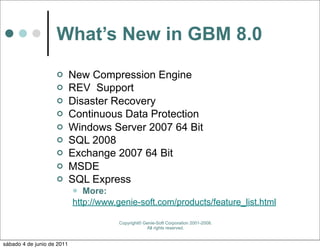 What’s New in GBM 8.0
                           New Compression Engine
                           REV Support
                           Disaster Recovery
                           Continuous Data Protection
                           Windows Server 2007 64 Bit
                           SQL 2008
                           Exchange 2007 64 Bit
                           MSDE
                           SQL Express
                              More:
                            http://www.genie-soft.com/products/feature_list.html

                                       Copyright© Genie-Soft Corporation 2001-2008.
                                                   All rights reserved.


sábado 4 de junio de 2011
 