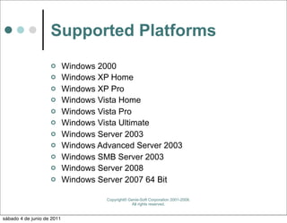 Supported Platforms
                           Windows 2000
                           Windows XP Home
                           Windows XP Pro
                           Windows Vista Home
                           Windows Vista Pro
                           Windows Vista Ultimate
                           Windows Server 2003
                           Windows Advanced Server 2003
                           Windows SMB Server 2003
                           Windows Server 2008
                           Windows Server 2007 64 Bit

                                      Copyright© Genie-Soft Corporation 2001-2008.
                                                  All rights reserved.


sábado 4 de junio de 2011
 