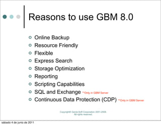 Reasons to use GBM 8.0
                           Online Backup
                           Resource Friendly
                           Flexible
                           Express Search
                           Storage Optimization
                           Reporting
                           Scripting Capabilities
                           SQL and Exchange **Only in GBM Server
                           Continuous Data Protection (CDP) **Only in GBM Server

                                        Copyright© Genie-Soft Corporation 2001-2008.
                                                    All rights reserved.


sábado 4 de junio de 2011
 