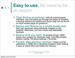 Easy to use. No need to be
                    an expert
                           Clear Backup procedures: With its wizard based
                            interface, you can easily go through the steps of creating
                            a backup without the hassle and Quick help can be found
                            on each wizard page for guidance.
                           Backup and Restore by a simple double-click:
                      Run your backups using shortcuts created on the
                      desktop. Moreover, you can create self-restorable
                      backups
                     Backup what you need: To simplify things, GBM
                      scans your system for important data, including emails,
                      photos, media, Windows settings, Favorites…
                     Familiar data selection interface: Folder and file
                      selections in GBM are in Windows Explorer style making
                      it easy to select files and folders for backup

                                         Copyright© Genie-Soft Corporation 2001-2008.
                                                     All rights reserved.


sábado 4 de junio de 2011
 