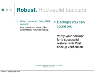Robust. Rock-solid backups
                           When connection fails, GBM
                            doesn’t:
                                                                             Backups you can
                            After connection failure, GBM                     count on:
                            automatically resumes backup.


                                                                              Verify your backups
                                                                              for a successful
                                                                              restore, with Post
                                                                              backup verification




                                           Copyright© Genie-Soft Corporation 2001-2008.
                                                       All rights reserved.


sábado 4 de junio de 2011
 