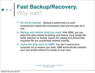 Fast Backup/Recovery.
                    Why wait?
                           On the fly backup: Backup is performed is a swift
                            compression engine that compresses data and encrypts all in
                            one.
                           Backup and restore what you need: With GBM, you can
                            select the data needed to backup and restore using simple file/
                            folder selection or directly search the catalog and extract that
                            important file you accidentally deleted instantly.
                           Leave the dirty work on GBM: You don’t need to be a
                            computer wiz to restore your data. GBM automatically restores
                            your user profile without the hassle of user input




                                          Copyright© Genie-Soft Corporation 2001-2008.
                                                      All rights reserved.


sábado 4 de junio de 2011
 
