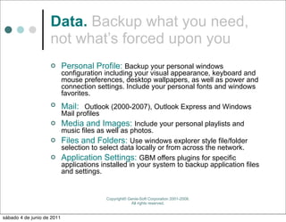 Data. Backup what you need,
                    not what’s forced upon you
                           Personal Profile: Backup your personal windows
                            configuration including your visual appearance, keyboard and
                            mouse preferences, desktop wallpapers, as well as power and
                            connection settings. Include your personal fonts and windows
                            favorites.
                           Mail: Outlook (2000-2007), Outlook Express and Windows
                            Mail profiles
                           Media and Images: Include your personal playlists and
                      music files as well as photos.
                     Files and Folders: Use windows explorer style file/folder
                      selection to select data locally or from across the network.
                     Application Settings: GBM offers plugins for specific
                      applications installed in your system to backup application files
                      and settings.


                                            Copyright© Genie-Soft Corporation 2001-2008.
                                                        All rights reserved.


sábado 4 de junio de 2011
 