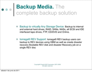 Backup Media. The
                    complete backup solution

                           Backup to virtually Any Storage Device: Backup to internal
                            and external hard drives, RAID, SANs, NASs, all SCSI and IDE
                            interfaced tape drives, FTP, CD/DVD and Online.


                           Iomega® REV Support: Iomega® REV backup users can
                            backup to REV devices using GBM as well as create disaster
                            recovery Bootable REV disk and disaster Recovery job on a
                            single REV disc




                                         Copyright© Genie-Soft Corporation 2001-2008.
                                                     All rights reserved.


sábado 4 de junio de 2011
 
