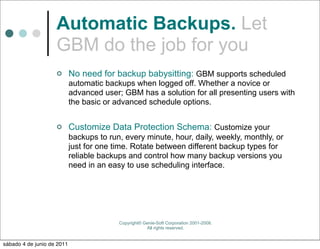 Automatic Backups. Let
                    GBM do the job for you
                           No need for backup babysitting: GBM supports scheduled
                            automatic backups when logged off. Whether a novice or
                            advanced user; GBM has a solution for all presenting users with
                            the basic or advanced schedule options.


                           Customize Data Protection Schema: Customize your
                            backups to run, every minute, hour, daily, weekly, monthly, or
                            just for one time. Rotate between different backup types for
                            reliable backups and control how many backup versions you
                            need in an easy to use scheduling interface.




                                          Copyright© Genie-Soft Corporation 2001-2008.
                                                      All rights reserved.


sábado 4 de junio de 2011
 