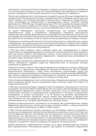 226
НАДАННЯ БУДІВЕЛЬНОЇ ПРОДУКЦІЇ НА РИНКУ
ній (ньому) є посилання на певні стандарти чи кодекси усталеної практики, виробника
чи постачальника продукції, якщо він склав декларацію про відповідність продукції
певним стандартам чи застосував позначення цих стандартів у її маркуванні.
Проте навіть добровільність застосування стандартів значно збільшує продуктивність
виробництва. Міжнародна організація стандартизації (ISO) стверджує, що емпіричний
аналіз показав, що стандарти відіграють важливу роль у підвищенні продуктивності
праці, вимірюваній як виробництво за відпрацьовану годину. Протягом періоду
дослідження у 1981-2004 рр. стандартизація дала 17% темпів приросту продуктивності
праці, що становить приблизно 9% темпів приросту виробництва (реального ВВП).
Вплив цього позитивного внеску у зростання виробництва з часом є суттєвим.
На думку Міжнародної організації стандартизації, яка активно застосовує
параметричний підхід у розробленні міжнародних стандартів, застосування
параметричногометодунадаємаксимальнусвободутехнічноїтворчостівсилутого,що
він передбачає можливість застосування альтернативних рішень, методів і матеріалів
для досягнення поставленої мети та сприяє вільному переміщенню товарів та послуг.
Порівнюючи національний механізм технічного регулювання з європейським, можна
стверджувати, що українська система технічного регулювання у будівництві подібна
до системи ЄС, що діяла до 2011 року, але потребує модернізації з рахуванням світових
тенденцій розвитку технічного регулювання.
У 2019 році були зроблені перші необхідні кроки для запровадження в Україні
параметричних підходів формування системи технічного регулювання. Було прийнято
зміни до Закону України «Про будівельні норми», якими вперше на законодавчому
рівні визначені методи нормування у будівництві – параметричний, розпорядчий та
цільовий, надані відповідні поняття.
Вибір методу нормування у будівництві має здійснюватися, виходячи з особливостей
об’єкта нормування. Перевага надається параметричному та цільовому методам
нормування у будівництві.
Прийняття Закону України «Про надання будівельної продукції на ринку» у 2020 році
імплементує у національне законодавство положення Регламенту (ЄС) № 305/2011
Європейського Парламенту і Ради, яким встановлено гармонізовані умови для
розміщення на ринку будівельної продукції та скасовано Директиву Ради 89/106/ЕЕС.
Цим кроком завершено утворення законодавчого підґрунтя для розвитку системи
технічного регулювання будівництвом на новому якісному рівні.
Світові тенденції реформації технічного регулювання будівництва зрозумілі, особливу
увагу привертає досвід технічно розвинутих країн останньої чверті ХХ сторіччя та
подальший розвиток.
У 1925 році Національне бюро стандартів США (попередник Національного інституту
стандартів і технологій (NIST)) опублікувало звіт під назвою «Рекомендована практика
впорядкування будівельних норм», де було зазначено: «Коли це можливо, вимоги
повинні бути зазначені як характеристики продуктивності, засновані на результатах
випробувань в умовах експлуатації, а не як вимоги до розмірів, деталізованих
методів чи конкретних матеріалів. Інакше можуть бути обмежені у використанні
нові матеріали чи нова продукція, що успішно задовольняють потреби будівництва,
зокрема економічно, що буде перешкодою для прогресу галузі».
Перехід до функціональних, заснованих на цільовому або параметричному підході,
будівельних регуляторних систем розпочався наприкінці 1970-х, а перше покоління
нових норм було оприлюднено у 1980-х та 1990-х роках.
У 1994 Світова організація торгівлі, визнаючи, що розпорядчі норми та стандарти є
основними нетарифними торговельними бар’єрами, зазначила у пункті 2.8 Угоди про
технічні бар’єри в торгівлі: «У випадках, коли це є доцільним, члени визначають технічні
регламенти, що ґрунтуються на вимогах до продукту стосовно експлуатаційних
характеристик, а не на конструктивних чи описових характеристиках». Тобто держави-
учасниці зобов’язалися використовувати параметричні вимоги в оцінці відповідності
продукту та прийнятті нових та інноваційних продуктів на їхньому ринку.
Базове визначення параметричного методу, що й зараз використовується, вперше
було сформульоване Міжнародною радою з досліджень та інновацій у будівництві
 