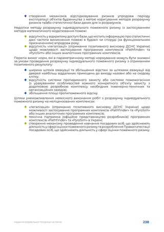 238
НАДАННЯ БУДІВЕЛЬНОЇ ПРОДУКЦІЇ НА РИНКУ
	
‹ створення механізмів відслідковування ризиків упродовж періоду
експлуатації об’єктів будівництва з метою коригування методів розрахунку
ризиків та/або статистичної бази даних для їх розрахунків.
Недоліки методу розрахунку індивідуального пожежного ризику із застосуванням
методів математичного моделювання пожежі:
	
‹ відсутність у відкритому доступі бази, що містить інформацію про статистичні
дані частоти виникнення пожежі в будівлі чи споруді (за функціональним
призначенням) впродовж року;
	
‹ відсутність «легалізації» (отримання позитивного висновку ДСНС України)
щодо можливості застосування програмних комплексів «Pathfinder» та
«PyroSim» або інших аналогічних програмних комплексів.
Перелік вимог норм, які в параметричному методі нормування можуть бути знижені
за умови проведення розрахунку індивідуального пожежного ризику з отриманням
позитивного результату:
	
‹ ширина шляхів евакуації та збільшення відстані за шляхами евакуації від
дверей найбільш віддалених приміщень до виходу назовні або на сходову
клітку;
	
‹ відсутність системи протидимного захисту або системи пожежогасіння
(з урахуванням особливостей кожного конкретного об’єкту захисту з
додатковою розробкою комплексу необхідних інженерно-технічних та
організаційних заходів);
	
‹ збільшення площі протипожежного відсіку.
Шляхи унеможливлення неякісного виконання робіт з розрахунку індивідуального
пожежного ризику на неліцензованих комплексах:
	
‹ «легалізація» (отримання позитивного висновку ДСНС України) щодо
можливості застосування програмних комплексів «Pathfinder» та «PyroSim»
або інших аналогічних програмних комплексів;
	
‹ технічна підтримка (офіційне представництво розробників) програмних
комплексів «Pathfinder» та «PyroSim» в Україні;
	
‹ створення механізму проведення навчання посадових осіб, що здійснюють
діяльність у сфері оцінки пожежного ризику та розроблення Правил атестації
посадових осіб, що здійснюють діяльність у сфері оцінки пожежного ризику.
 
