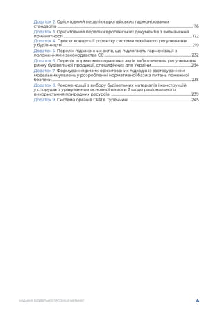 4
НАДАННЯ БУДІВЕЛЬНОЇ ПРОДУКЦІЇ НА РИНКУ
Додаток 2. Орієнтовний перелік європейських гармонізованих
стандартів.............................................................................................................................................................116
Додаток 3. Орієнтовний перелік європейських документів з визначення
прийнятності.....................................................................................................................................................172
Додаток 4. Проєкт концепції розвитку системи технічного регулювання
у будівництві......................................................................................................................................................219
Додаток 5. Перелік підзаконних актів, що підлягають гармонізації з
положеннями законодавства ЄС.....................................................................................................232
Додаток 6. Перелік нормативно-правових актів забезпечення регулювання
ринку будівельної продукції, специфічних для України.
..............................................234
Додаток 7. Формування ризик-орієнтованих підходів із застосуванням
модельних уявлень у розробленні нормативної бази з питань пожежної
безпеки................................................................................................................................................................. 235
Додаток 8. Рекомендації з вибору будівельних матеріалів і конструкцій
у спорудах з урахуванням основної вимоги 7 щодо раціонального
використання природних ресурсів .............................................................................................239
Додаток 9. Система органів CPR в Tуреччині .
.......................................................................245
 