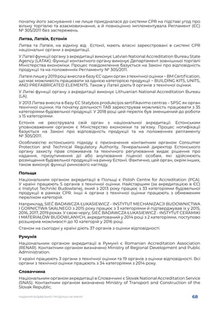 68
НАДАННЯ БУДІВЕЛЬНОЇ ПРОДУКЦІЇ НА РИНКУ
початку його заснування і не лише приєдналася до системи CPR на підставі угод про
вільну торгівлю та взаємовизнання, а й повноцінно імплементувала Регламент (ЄС)
№ 305/2011 без застережень.
Литва, Латвія, Естонія
Литва та Латвія, на відміну від Естонії, мають власні зареєстровані в системі CPR
національні органи з акредитації.
У Латвії функції органу з акредитації виконує Latvian National Accreditation Bureau State
Agency (LATAK). Функції контактного органу виконує Департамент зовнішньої торгівлі
Міністерства економіки. Процес повідомлення базується на Законі про відповідність
продукції та на положеннях Регламенту № 305/2011.
Латвія лише у 2019 році внесла в базу ЄС один орган з технічної оцінки − BM Certification,
що має можливість працювати за однією категорією продукції − BUILDING KITS, UNITS,
AND PREFABRICATED ELEMENTS. Також у Латвії діють 9 органів з технічної оцінки.
У Литві функції органу з акредитації виконує Lithuanian National Accreditation Bureau
(LA).
У 2013 Литва внесла в базу ЄС Statybos produkcijos sertifikavimo centras – SPSC як орган
технічної оцінки. На початку діяльності TAB зареєстрував можливість працювати з 35
категоріями будівельної продукції. У 2018 році цей перелік був зменшений до роботи
з 15 категоріями.
Естонія не реєструвала свій орган з національної акредитації. Естонським
уповноваженим органом є Міністерство економіки та зв’язку. Процес нотифікації
базується на Законі про відповідність продукції та на положеннях регламенту
№ 305/2011.
Особливістю естонського підходу є призначення контактним органом Consumer
Protection and Technical Regulatory Authority. Генеральний директор Естонського
органу захисту прав споживачів та технічного регулювання видає рішення про
надання, призупинення дії або анулювання ліцензії особам, які здійснюють
розміщення будівельної продукціїї на ринку Естонії. Фактично, цей орган, окрім інших,
також виконує функції ринкового нагляду.
Польща
Національним органом акредитації в Польщі є Polish Centre for Accreditation (PCA).
У країні працюють 5 органів з технічної оцінки. Найстаршим (за акредитацією в ЄС)
є Instytut Techniki Budowlanej, який з 2013 року працює з 33 категоріями будівельної
продукції в рамках CPR. Інші 4 органи з технічної оцінки працюють з обмеженим
переліком категорій.
Наприклад, SIEĆ BADAWCZA ŁUKASIEWICZ - INSTYTUT MECHANIZACJI BUDOWNICTWA
I GORNICTWA SKALNEGO з 2015 року працює з 3 категоріями й підтверджував їх у 2015,
2016, 2017, 2019 роках. У свою чергу, SIEĆ BADAWCZA ŁUKASIEWICZ - INSTYTUT CERAMIKI
I MATERIAŁÓW BUDOWLANYCH, акредитований у 2014 році з 2 категоріями, поступово
розширив можливості до 10 категорій у 2016 році.
Станом на сьогодні у країні діють 37 органів з оцінки відповідності.
Румунія
Національним органом акредитації в Румунії є Romanian Accreditation Association
(RENAR). Контактним органом визначено Ministry of Regional Development and Public
Administration.
У країні працюють 3 органи з технічної оцінки та 19 органів з оцінки відповідності. Всі
органи з технічної оцінки працюють з 34 категоріями з 2014 року.
Словаччина
Національним органом акредитації в Словаччині є Slovak National Accreditation Service
(SNAS). Контактним органом визначено Ministry of Transport and Construction of the
Slovak Republic.
 