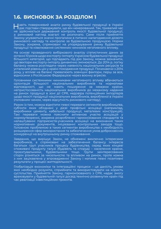 74
НАДАННЯ БУДІВЕЛЬНОЇ ПРОДУКЦІЇ НА РИНКУ
1.6.	 ВИСНОВОК ЗА РОЗДІЛОМ 1
Навіть поверхневий аналіз ринку будівельної продукції в Україні
дає підстави стверджувати, що він некерований. Так, тривалий час
не здійснюється державний контроль якості будівельної продукції,
а ринковий нагляд взагалі не розпочато. Саме після прийняття
Закону усуваються значні прогалини в питанні налагодження дієвого
ринкового нагляду та контролю за будівельною продукцією. Норми
Закону, зокрема, спрямовані на упорядкування ринку будівельної
продукції та нівелювання системних чинників негативного впливу.
На основі проведеного вибіркового аналізу статистичних даних за
останні10роківщодоекспорту-імпортуУкраїноюбудівельноїпродукції
більшості категорій, що підпадають під дію Закону, можна зазначити,
що вектори експорту-імпорту динамічно змінюються. До 2014 р. логіку
балансу можна розглядати через наявність національних ресурсів та
усталений рівень цін у країні походження продукції. Починаючи з 2014
року, у впливі на баланс превалюють зовнішні фактори, перш за все,
відносини з Російською Федерацією через воєнну агресію.
Головними системними чинниками негативного впливу вбачаються
орієнтація більшості національних виробників та нормативи
відповідності, що не мають поширення за межами країни,
непристосованість національних виробників до механізму надання
на ринок продукції в зоні дії СРR, недовіра потенційних імпортерів
щодо якості продукції національних виробників, виробленої в Україні
(головним чином, через відсутність ринкового нагляду).
Разом із тим, можна відмітити певні переваги сегментів виробництва,
субʼєкти яких обʼєднані у дієві профільні асоціації (наприклад,
виробники цементу, кабельної продукції, металевих конструкцій).
Такі переваги можна пояснити активною участю асоціацій у
нормоутворенні, зокрема розробленні гармонізованих стандартів та
налаштуванні підприємств-учасників асоціації на виконання таких
нормативних документів, ініціюванні контрольних заходів тощо.
Головною проблемою в таких сегментах виробництва є необхідність
розширення сфер використання та забезпечення умов добросовісної
конкуренції на внутрішньому ринку споживання.
Завдання, що вирішує Закон, не обмежені виключно інтересами
виробників, а спрямовані на забезпечення балансу інтересів
багатьох груп учасників процесу будівництва, серед яких кінцеві
споживачі продукту галузі (будівель та споруд) – населення країни,
проєктувальники, будівельники тощо. Групи заінтересованих
сторін різняться за чисельністю та впливом на ринок, проте кожна
з них зацікавлена у впровадженні Закону і матиме певні позитивні
результати у процесі життєдіяльності.
Глобалізація економіки та інтеграційні процеси – це даність, умови
якої необхідно розуміти, сприймати та використовувати на користь
суспільства. Прийняття Закону, гармонізованого з СРR, надає змогу
враховувати у будівельній галузі досвід технічно розвинутих країн під
час реалізації інвестиційних проєктів.
 