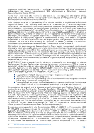 76
НАДАННЯ БУДІВЕЛЬНОЇ ПРОДУКЦІЇ НА РИНКУ
основним вимогам (визначеним у технічних регламентах), які вони охоплюють.
Інформація про наявні гармонізовані hEN публікуються в Офіційному журналі
Європейського Союзу (OJEU).
Часто hEN повністю або частково засновані на міжнародних стандартах (ISO),
розроблених та прийнятих Міжнародною організацією зі стандартизації (ISO) або
Міжнародною електротехнічною комісією.
Застосування hEN не є єдиним способом підтвердження її відповідності будь-якої
продукції. Разом з тим, гармонізовані стандарти є єдиними способом, що автоматично
забезпечує презумпцію відповідності основним вимогам. Виробник може вибирати,
застосовувати і посилатися на гармонізовані стандарти чи ні. У разі, якщо виробник
вирішуєнезастосовуватиhEN,вінзобов’язанийпродемонструвати,щойогопродукція
відповідає основним вимогам, використовуючи інші способи, що забезпечують рівень
безпеки та захисту, як того вимагає чинне законодавство. Це можуть бути національні
стандарти, міжнародні стандарти, європейські негармонізовані стандарти, що були
опубліковані в Офіційному журналі Європейського Союзу, або власні стандарти
виробника. У цих випадках виробник не користується презумпцією відповідності і
повинен сам доводити відповідність. Як правило, це значно дорожче та триваліше,
що призводить до перевитрат виробника та зниження рентабельності.
Відповідно до законодавства Європейського Союзу щодо гармонізації, національні
стандартиможутьпередбачатипрезумпціювідповідностіякперехіднийзахід,заумови,
що для продукції не існує hEN. Для цього держави-члени повідомляють Комісії текст
національних стандартів, які вони вважають такими, що задовольняють виконання
основних вимог. Після консультації з державами-членами Комісія повідомляє їх про
те, чи може національний стандарт застосовуватися як презумпція відповідності чи
ні. Дані про такі національні стандарти також опубліковуються в Офіційному журналі
Європейського Союзу.
CEN/CENELEC мають давню історію розвитку стандартів, що належать до сфери
будівництва. Випуск будівельних стандартів активно розпочався в 1990-х роках у
результаті мандатів, виданих відповідно до CPD. За результатами розроблення наразі
кількість будівельних стандартів CEN/CENELEC становить близько 500 і постійно
збільшується (будівельних сектор − третій за величиною сектор у CEN). Основними
цілями стандартів будівельних виробів CEN/CENELEC є:
	
‹ задоволення потреб зацікавлених сторін будівельного ринку;
	
‹ стимулювання внутрішнього ринку;
	
‹ усунення технічних торгових бар’єрів шляхом встановлення гармонізованих
умов збуту будівельної продукції в ЄС;
	
‹ забезпечення загальної технічної мови для оцінки відповідності будівельних
виробів (доступність підтвердженої інформації для всіх стейкхолдерів).
Незважаючи на значні темпи стандартизації відповідно до Position Paper on the
implications of the Construction Products Regulation (Regulation (EU) № №  305/2011)
on the European Standardization System45
, підготовленого CEN / CENELEC, скасування
CPD та прийняття CPR передбачало плавний перехід. Однак на практиці зросла
кількість процедурних неузгодженостей, виникли неоднозначність тлумачень та
потреба у зміні або перегляді процедур. Важливим аспектом стало прийняття
Регламенту зі стандартизації (ЄС) № 1025/2012, з яким змінився європейський підхід
до стандартизації, що безпосередньо вплинуло на впровадження Регламенту (ЄС)
№ 305/2011. Поточна ситуація змусила CEN / CENELEC переглянути свій стратегічний
підхід до розроблення стандартів на будівельну продукцію.
Основною неузгодженістю між Регламентом (ЄС) № 305/2011 та Регламентом (ЄС)
№ 1025/2012 є підхід до методів та критеріїв оцінки експлуатаційних характеристик
будівельної продукції, як визначено у пункті 1 статті 2 Регламенту (ЄС) № 305/2011.
hEN, як правило, визначають вимоги, що слід виконати, та встановлюють необхідні
характеристики, включно з: рівнями та класами, експлуатаційними характеристиками,
сумісністю, захистом навколишнього середовища, охороною праці, геометричними
розмірами, термінологією, позначеннями, методами випробувань, вимогами
до пакування, маркуванням та процедурами оцінки відповідності, що за своєю
45	 https://www.cencenelec.eu/news/policy_opinions/PolicyOpinions/Position-CPR.pdf
 