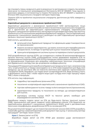 79
НАДАННЯ БУДІВЕЛЬНОЇ ПРОДУКЦІЇ НА РИНКУ
Це становить певну незручність для їх розуміння та застосування і ставить під загрозу
своєчасне та повноцінне запровадження Регламенту (ЄС) № 305/2011. Тому одним із
важливих завдань із імплементації в Україні Регламенту (ЄС) № 305/2011 є прийняття
близько 500 національних стандарти методом перекладу.
Перелік hEN та прийнятих національних стандартів, ідентичних до hEN, наведено у
Додатку 2.
Європейські документи з визначення прийнятності EAD
Європейські документи з визначення прийнятності EAD застосовуються, якщо
будівельнапродукціянеохопленаабонеповністюохопленанаціональнимстандартом,
що є ідентичним до європейського гармонізованого стандарту. Європейський
документ з визначення прийнятності застосовується для видачі висновку про технічну
прийнятність ЕТА за рішенням виробника будівельної продукції. Тексти європейських
документів з визначення прийнятності розміщені на сайті Європейської організації
органів з технічної прийнятності EOTA 49
.
EAD містить, щонайменше:
	
‹ загальний опис будівельної продукції та інформацію щодо її використання
за призначенням;
	
‹ перелік основних характеристик, що мають значення для передбачуваного
використання, та методи та критерії для оцінки показників продукту;
	
‹ принципи впровадження системи оцінки та перевірки сталості результатів.
EAD розробляються групою EOTA, що складається з майже 50 висококваліфікованих
органів технічної оцінки (TAB), уповноважених їхніми державами видавати ETA та
координованихСекретаріатомEOTA.EOTAспівпрацюєтакожіззовнішнімиекспертами
та зацікавленими сторонами для розробки найсучасніших технічних специфікацій
для будівельного сектору (там, де це дозволяє конфіденційність).
Процедура ETA відкрита для виробників будівельної продукції всіх груп, незалежно від
того, чи регулюються ці товари законодавчо чи ні. ETA може видаватися для будь-якої
продукції, що не охоплена або не повністю охоплена вже наявним гармонізованим
стандартом (hEN). Виробник, що подав запит на відповідний ETA, бере активну участь
у формуванні змісту EAD і може надати вхідні дані на будь-якій стадії процесу через
TAB, з яким співпрацює.
ЕТА містить таку інформацію:
	
‹ подробиці про виробника (власника ETA);
	
‹ посилання на відповідний європейський з визначення прийнятності EAD;
	
‹ торгове найменування та опис товару та його використання (призначення);
	
‹ характеристики продукту та посилання на методи, що використовуються
для оцінки;
	
‹ відповідну систему оцінки AVCP та технічні деталі, необхідні для
впровадження системи AVCP.
Виробники можуть подати запит на ETA до будь-якого Органу технічної оцінки
(TAB), призначеного для даної товарної галузі державою-членом. ETA базується на
європейському документі з визначення прийнятності (EAD), який є регламентною
технічною специфікацією, розробленою EOTA як основа для ETA.
Якщо розглянутий продукт ще не (повністю) охоплений чинним EAD, EOTA розробить
новий або адаптує наявний Європейський документ про оцінку. У загальному вигляді
процедура50
виглядає таким чином:
Крок 1. Заявка (запит на ETA)
Виробник подає запит на ETA. RTAB дає вказівки щодо застосовності
49	 https://www.eota.eu/en-GB/content/eads/56/
50	 https://www.eota.eu/ckfinder/userfiles/files/GD_01-ETA_process_and_EAD_DP_step-by-step_Jul2017_for_public_use.pdf
 
