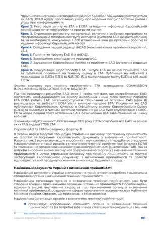 80
НАДАННЯ БУДІВЕЛЬНОЇ ПРОДУКЦІЇ НА РИНКУ
гармонізованихтехнічнихспецифікацій(hEN,EADабоETAG,щовикористовуються
як EAD). RTAB надає пропозицію, угоду про надання послуг / загальні умови /
угоду про конфіденційність.
Крок 2. Реєстрація запиту на ЕТА в EOTA та надання інформації Європейській
комісії щодо початкової роботи та програми оцінки.
Крок 3. Отримання результату консультації, включно з робочою програмою та
програмою оцінки, погодженою групу експертів (експерти TAB, що діють спільно)
та, за необхідності, консультації в EOTA (внесення змін до програми роботи) та
надання інформації Європейській комісії.
Крок 4. Складання першої редакції drEAD (можливо кілька проміжних версій − v1,
v2…).
Крок 5. Прийняття проєкту EAD (1-й drEAD).
Крок 6. Завершення законодавчих процедур ЄС.
Крок 7. Зауваження Європейської Комісії та прийняття EAD (остаточна редакція
EAD).
Крок 8. Консультація щодо проєкту ЕТА. Випуск ETA на основі прийнятої EAD
та публікація посилання на технічну оцінку в ЕТА. Публікація на веб-сайті з
посиланням на EAD в OJEU та NANDO-IS, а також повного тексту EAD на веб-сайті
EOTA.
Форма висновку про технічну прийнятність ЕТА затверджена COMMISSION
IMPLEMENTING REGULATION (EU) № 1062/201351
.
Під час процедури розробки EAD зміст і навіть той факт, що розробляється EAD,
підлягають конфіденційності на вимогу виробника.  Лише після випуску першого
ETA EOTA робить EAD загальнодоступним. Посилання на остаточні EAD (крок 8)
розміщується на веб-сайті EOTA після випуску першого ETA. Посилання на EAD
публікується  Європейською Комісією  в Офіційному віснику Європейського Союзу
(OJEU) та надається в NANDO. Як тільки посилання на EAD буде опубліковане в OJEU,
EOTA надає повний текст остаточних EAD безкоштовно для завантаження на цьому
веб-сайті.
З моменту набуття чинності CPR до кінця 2019 року EOTA розробила 439 EAD, на основі
яких TAB видали 7 708 ETA.
Перелік EAD та ETAG наведено у Додатку 3.
В Україні наразі відсутня процедура отримання висновку про технічну прийнятність
на підставі застосування європейського документу з визначення прийнятності.
Разом із тим, Закон визначає для виробника таку можливість і передбачає створення
Національної організації органів з визначення технічної прийнятності (аналога EOTA)
та призначення органів з визначення технічної прийнятності (аналогічних ТАВ). Тож за
потреби виробник зможе звернутися до призначеного органу з визначення технічної
прийнятності з метою отримання висновку про технічну прийнятність на підставі
застосування європейського документу з визначення прийнятності та довести
відповідність своєї продукції основним вимогам до будівель і споруд.
Національні документи України з визначення прийнятності
Національні документи України з визначення прийнятності розробляє Національна
організація органів з визначення технічної прийнятності.
Національна організація органів з визначення технічної прийнятності має бути
створена в Україні призначеними органами з технічної прийнятності. Порядок видачі,
відмови у видачі, анулювання свідоцтва про призначення органу з визначення
технічної прийнятності, розширення сфери призначення встановлюється Кабінетом
Міністрів України. Органом, що призначає, є Мінекономіки.
Національна організація органів з визначення технічної прийнятності:
	
‹ організовує координацію діяльності органів з визначення технічної
прийнятності та (за потреби) забезпечує співпрацю та консультації з іншими
51	 https://www.eota.eu/ckfinder/userfiles/files/0%20EU-1062-2013%20Regulation%20on%20ETA-Format.pdf
 