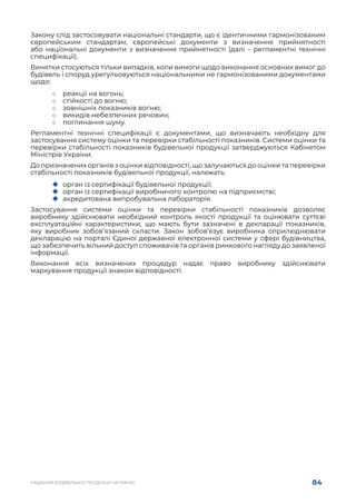 84
НАДАННЯ БУДІВЕЛЬНОЇ ПРОДУКЦІЇ НА РИНКУ
Закону слід застосовувати національні стандарти, що є ідентичними гармонізованим
європейським стандартам, європейські документи з визначення прийнятності
або національні документи з визначення прийнятності (далі – регламентні технічні
специфікації).
Винятки стосуються тільки випадків, коли вимоги щодо виконання основних вимог до
будівель і споруд урегульовуються національними не гармонізованими документами
щодо:
	
◇ реакції на вогонь;
	
◇ стійкості до вогню;
	
◇ зовнішніх показників вогню;
	
◇ викидів небезпечних речовин;
	
◇ поглинання шуму.
Регламентні технічні специфікації є документами, що визначають необхідну для
застосування систему оцінки та перевірки стабільності показників. Системи оцінки та
перевірки стабільності показників будівельної продукції затверджуються Кабінетом
Міністрів України.
До призначених органів з оцінки відповідності, що залучаються до оцінки та перевірки
стабільності показників будівельної продукції, належать:
	
‹ орган із сертифікації будівельної продукції;
	
‹ орган із сертифікації виробничого контролю на підприємстві;
	
‹ акредитована випробувальна лабораторія.
Застосування системи оцінки та перевірки стабільності показників дозволяє
виробнику здійснювати необхідний контроль якості продукції та оцінювати суттєві
експлуатаційні характеристики, що мають бути зазначені в декларації показників,
яку виробник зобов’язаний скласти. Закон зобов’язує виробника оприлюднювати
декларацію на порталі Єдиної державної електронної системи у сфері будівництва,
що забезпечить вільний доступ споживачів та органів ринкового нагляду до заявленої
інформації.
Виконання всіх визначених процедур надає право виробнику здійснювати
маркування продукції знаком відповідності.
 