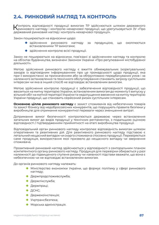 87
НАДАННЯ БУДІВЕЛЬНОЇ ПРОДУКЦІЇ НА РИНКУ
2.4.	 РИНКОВИЙ НАГЛЯД ТА КОНТРОЛЬ
Контроль відповідності продукції вимогам ТР здійснюється шляхом державного
ринкового нагляду і контролю нехарчової продукції, що урегульовується ЗУ «Про
державний ринковий нагляд і контроль нехарчової продукції».
Закон поширюється на відносини щодо:
	
‹ здійснення ринкового нагляду за продукцією, що охоплюється
встановленими ТР вимогами;
	
‹ здійснення контролю всієї продукції.
Закон не поширюється на відносини, пов’язані зі здійсненням нагляду та контролю
на об’єктах будівництва, визначені Законом України «Про регулювання містобудівної
діяльності».
Метою здійснення ринкового нагляду є вжиття обмежувальних (корегувальних)
заходів із відповідним інформуванням про це громадськості щодо продукції, яка
при її використанні за призначенням або за обґрунтовано передбачуваних умов і за
належного встановлення та технічного обслуговування становить загрозу суспільним
інтересам чи яка в інший спосіб не відповідає встановленим вимогам.
Метою здійснення контролю продукції є забезпечення відповідності продукції, що
ввозиться на митну територію України, встановленим вимогам до моменту її випуску у
вільний обіг на митній території України та недопущення ввезення на митну територію
України продукції, що становить серйозний ризик суспільним інтересам.
Основною ціллю ринкового нагляду є захист споживачів від небезпечних товарів
та захист бізнесу від недобросовісних конкурентів, що порушують правила безпеки у
виробництві для отримання конкурентної переваги через зменшення витрат.
Дотримання вимог безпечності контролюється державою через встановлення
загальних вимог до видів продукції у технічних регламентах, з подальшою оцінкою
відповідності / підтвердженням прийнятності на етапі виробництва продукції.
Відповідальний орган ринкового нагляду контролює відповідність вимогам шляхом
оперативних та реактивних дій. Для реактивного ринкового нагляду підставою є
летальний нещасний випадок чи скарга споживача стосовно продукції. Перевіряється
саме продукція, використання якої призвело до нещасного випадку чи звернення
споживача. 
Проактивний ринковий нагляд здійснюється у відповідності з секторальним планом
компетентного органу ринкового нагляду. Продукція для перевірки обирається у разі
належності до підвищеного ступеня ризику чи наявності підстави вважати, що вона є
небезпечною чи не відповідає встановленим вимогам.
До органів ринкового нагляду належать:
	
‹ Міністерство економіки України, що формує політику у сфері ринкового
нагляду;
	
‹ Держпродспоживслужба;
	
‹ Держлікслужба;
	
‹ Держпраці;
	
‹ ДСНС;
	
‹ Держекоінспекція;
	
‹ Укртрансбезпека;
	
‹ Морська адміністрація.
 