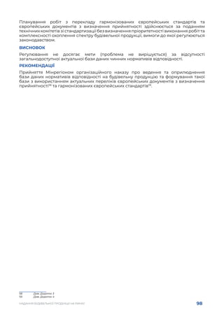 98
НАДАННЯ БУДІВЕЛЬНОЇ ПРОДУКЦІЇ НА РИНКУ
Планування робіт з перекладу гармонізованих європейських стандартів та
європейських документів з визначення прийнятності здійснюється за поданням
технічних комітетів зі стандартизації без визначення пріоритетності виконання робіт та
комплексності охоплення спектру будівельної продукції, вимоги до якої регулюються
законодавством.
ВИСНОВОК
Регулювання не досягає мети (проблема не вирішується) за відсутності
загальнодоступної актуальної бази даних чинних нормативів відповідності.
РЕКОМЕНДАЦІЇ
Прийняття Мінрегіоном організаційного наказу про ведення та оприлюднення
бази даних нормативів відповідності на будівельну продукцію та формування такої
бази з використанням актуальних переліків європейських документів з визначення
прийнятності58
та гармонізованих європейських стандартів59
.
58	 Див. Додаток 3
59	 Див. Додаток 4
 