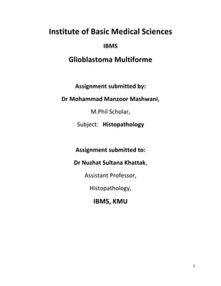 Institute of Basic Medical Sciences
                 IBMS

     Glioblastoma Multiforme


       Assignment submitted by:
   Dr Mohammad Manzoor Mashwani,
            M.Phil Scholar,
        Subject: Histopathology


       Assignment submitted to:
       Dr Nuzhat Sultana Khattak,
          Assistant Professor,
            Histopathology,

             IBMS, KMU




                                      1
 