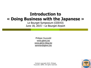 Content copyright 2015. Philippe
Huysveld. GBMC. All rights reserved.
Introduction to
« Doing Business with the Japanese »
Le Bourget Symposium (CEEVO)
June 18, 2015 – Le Bourget Airport
Philippe Huysveld
www.gbmc.biz
www.gbmc-blog.biz
seminar@gbmc.biz
 