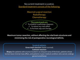 No current treatment is curative.
Standard treatment consists of the following:
Maximal surgical resection
Radiotherapy
Chemotherapy
The surgical goals are:
 To establish a pathologic diagnosis
 To relieve any mass effect
 To facilitate adjuvant therapy
Maximum tumor resection, without affecting the vital brain structures and
minimizing the risk of postoperative neurological deficits.
Surgical options:
Gross total resection (better survival)
Subtotal resection
Biopsy (for patients with a tumor located in an eloquent area of the brain, patients whose
tumors have minimal mass effect, and patients in poor medical condition who cannot undergo
general anesthesia)
 
