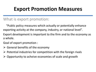 What is export promotion:
“Public policy measures which actually or potentially enhance
exporting activity at the company, industry, or national level”.
Export development is important to the firm and to the economy as
a whole.
Goal of export promotion :
 General benefits of the economy
 Potential industries for competition with the foreign rivals
 Opportunity to acheive economies of scale and growth
Export Promotion Measures
 