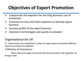 Objectives of Export Promotion
 Compensate the exporters for the hihg domestic cost of
production
 Assistance to new and infant exporters to develop export
business
 Increase profits of the export business
 Improve in technologies and quality to compete
Organisational Set UP:
 Government has established number of organisations to provide different
types of assistance to exporters
Ministry of Commerce :
Most important organ concerned with the promotion and regulation of
foreign trade
 