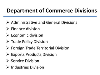 Department of Commerce Divisions
 Administrative and General Divisions
 Finance division
 Economic division
 Trade Policy Division
 Foreign Trade Territorial Division
 Exports Products Division
 Service Division
 Industries Division
 