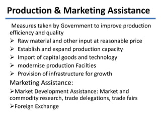 Measures taken by Government to improve production
efficiency and quality
 Raw material and other input at reasonable price
 Establish and expand production capacity
 Import of capital goods and technology
 modernise production Facilties
 Provision of infrastructure for growth
Marketing Assistance:
Market Development Assistance: Market and
commodity research, trade delegations, trade fairs
Foreign Exchange
Production & Marketing Assistance
 