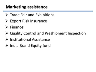 Marketing assistance
 Trade Fair and Exhibitions
 Export Risk Insurance
 Finance
 Quality Control and Preshipment Inspection
 Institutional Assistance
 India Brand Equity fund
 