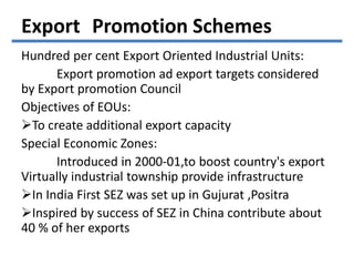 Hundred per cent Export Oriented Industrial Units:
Export promotion ad export targets considered
by Export promotion Council
Objectives of EOUs:
To create additional export capacity
Special Economic Zones:
Introduced in 2000-01,to boost country's export
Virtually industrial township provide infrastructure
In India First SEZ was set up in Gujurat ,Positra
Inspired by success of SEZ in China contribute about
40 % of her exports
Export Promotion Schemes
 