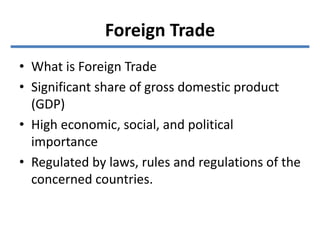 Foreign Trade
• What is Foreign Trade
• Significant share of gross domestic product
(GDP)
• High economic, social, and political
importance
• Regulated by laws, rules and regulations of the
concerned countries.
 
