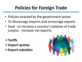 Policies for Foreign Trade
• Policies enacted by the government sector
• To discourage imports and encourage exports
• Goal - to increase a country's balance of trade
surplus - increase net exports.
Tariffs
Import quotas
Export subsidies
 
