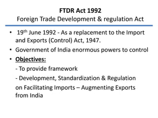 FTDR Act 1992
Foreign Trade Development & regulation Act
• 19th June 1992 - As a replacement to the Import
and Exports (Control) Act, 1947.
• Government of India enormous powers to control
• Objectives:
- To provide framework
- Development, Standardization & Regulation
on Facilitating Imports – Augmenting Exports
from India
 
