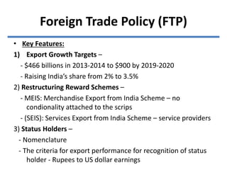 • Key Features:
1) Export Growth Targets –
- $466 billions in 2013-2014 to $900 by 2019-2020
- Raising India’s share from 2% to 3.5%
2) Restructuring Reward Schemes –
- MEIS: Merchandise Export from India Scheme – no
condionality attached to the scrips
- (SEIS): Services Export from India Scheme – service providers
3) Status Holders –
- Nomenclature
- The criteria for export performance for recognition of status
holder - Rupees to US dollar earnings
Foreign Trade Policy (FTP)
 