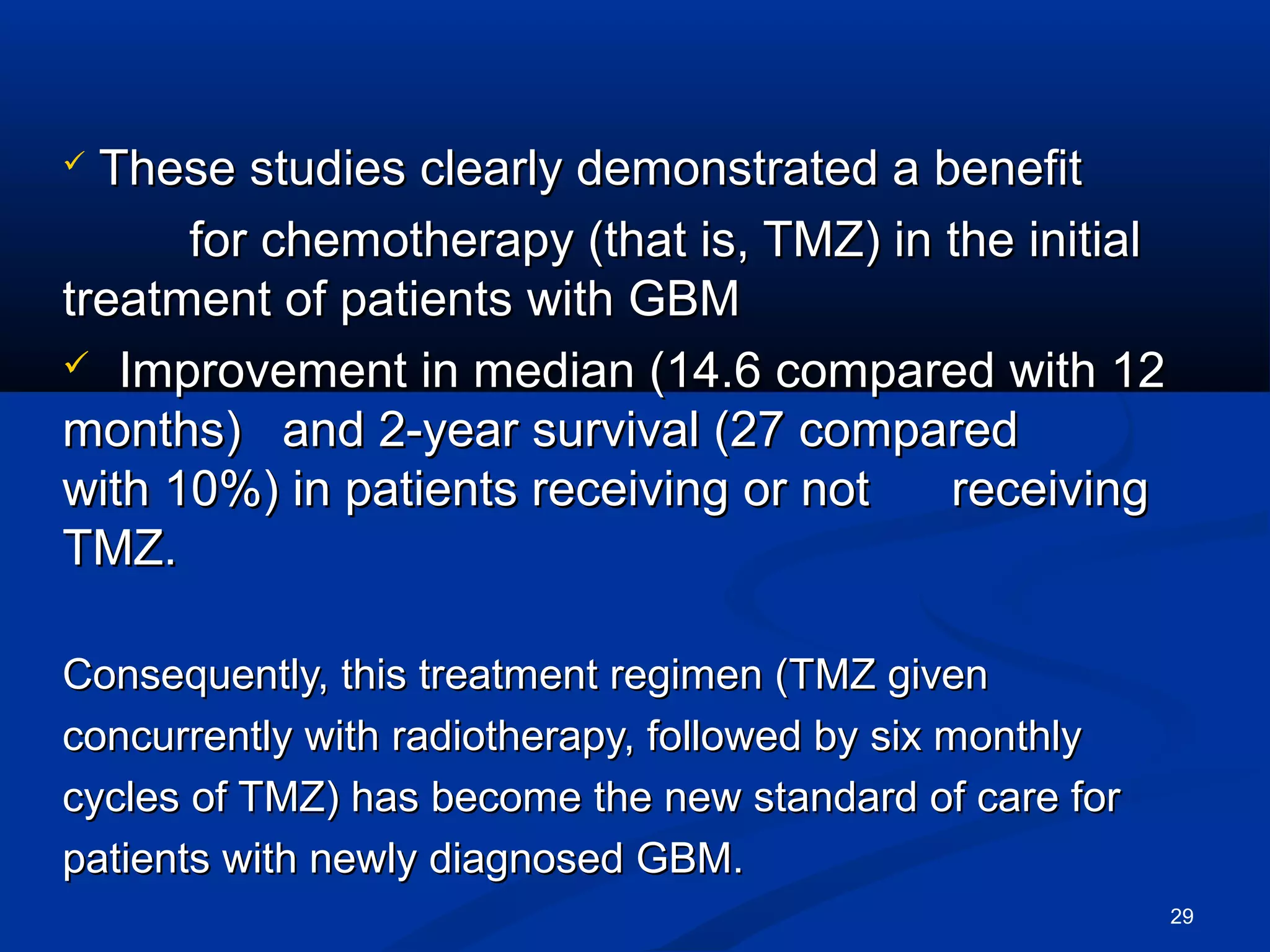  These studies clearly demonstrated a benefit
      for chemotherapy (that is, TMZ) in the initial
treatment of patients with GBM
 Improvement in median (14.6 compared with 12
months) and 2-year survival (27 compared
with 10%) in patients receiving or not   receiving
TMZ.

Consequently, this treatment regimen (TMZ given
concurrently with radiotherapy, followed by six monthly
cycles of TMZ) has become the new standard of care for
patients with newly diagnosed GBM.
                                                          29
 