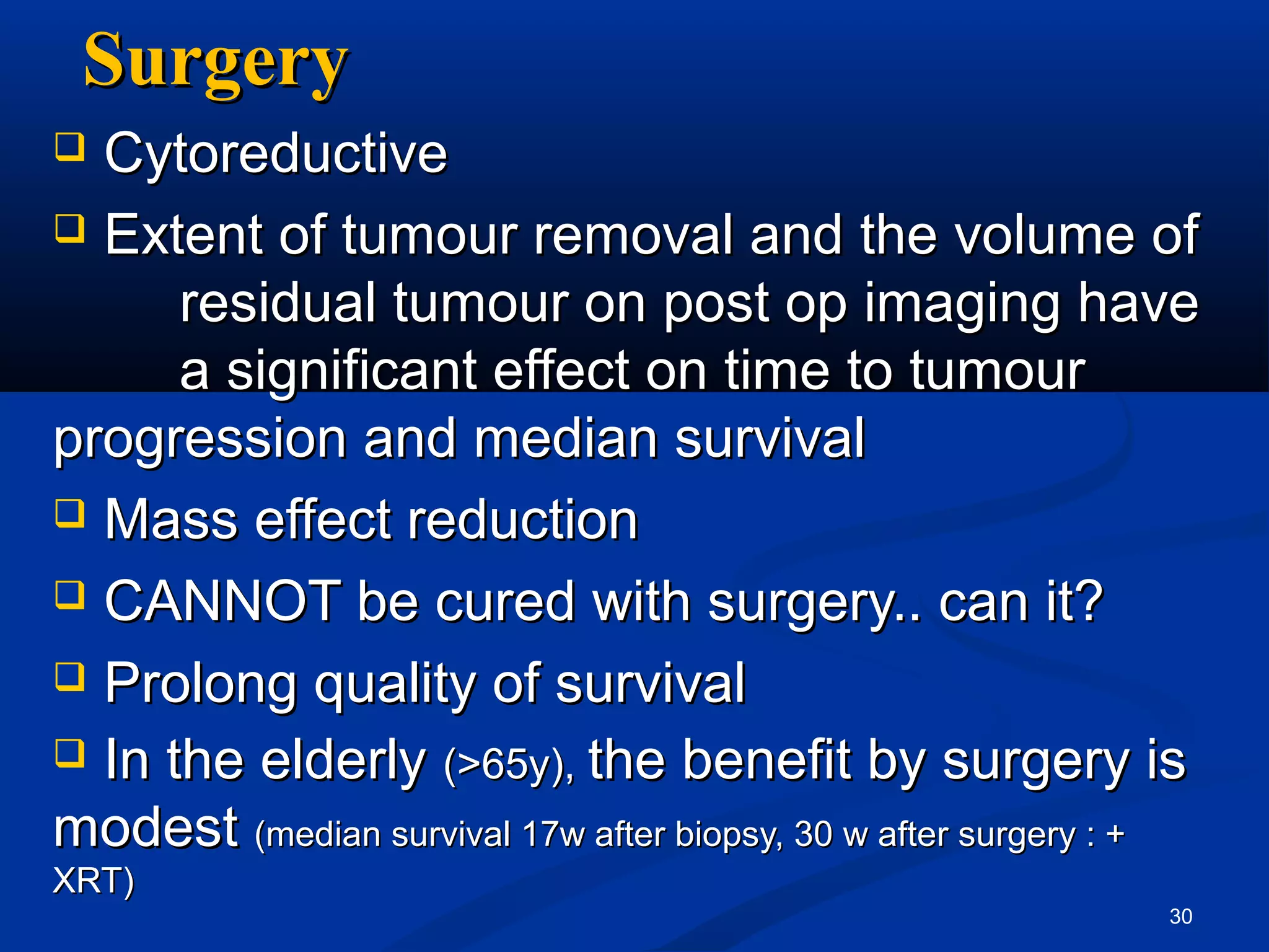 Surgery
 Cytoreductive
 Extent of tumour removal and the volume of
      residual tumour on post op imaging have
      a significant effect on time to tumour
progression and median survival
 Mass effect reduction

 CANNOT be cured with surgery.. can it?

 Prolong quality of survival
 In the elderly (>65y), the benefit by surgery is
modest (median survival 17w after biopsy, 30 w after surgery : +
XRT)
                                                              30
 