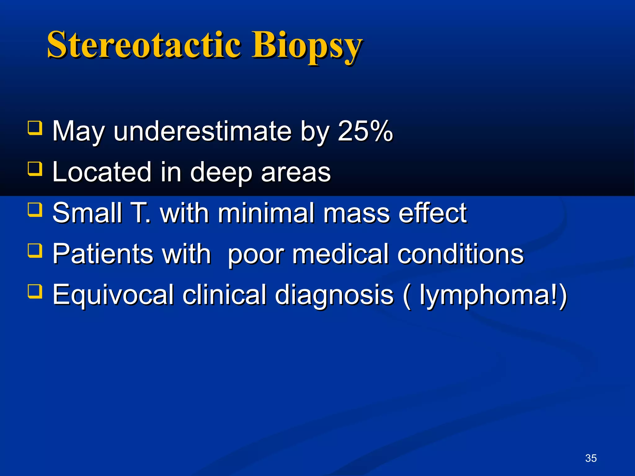 Stereotactic Biopsy

 May underestimate by 25%
 Located in deep areas

 Small T. with minimal mass effect

 Patients with poor medical conditions

 Equivocal clinical diagnosis ( lymphoma!)




                                              35
 