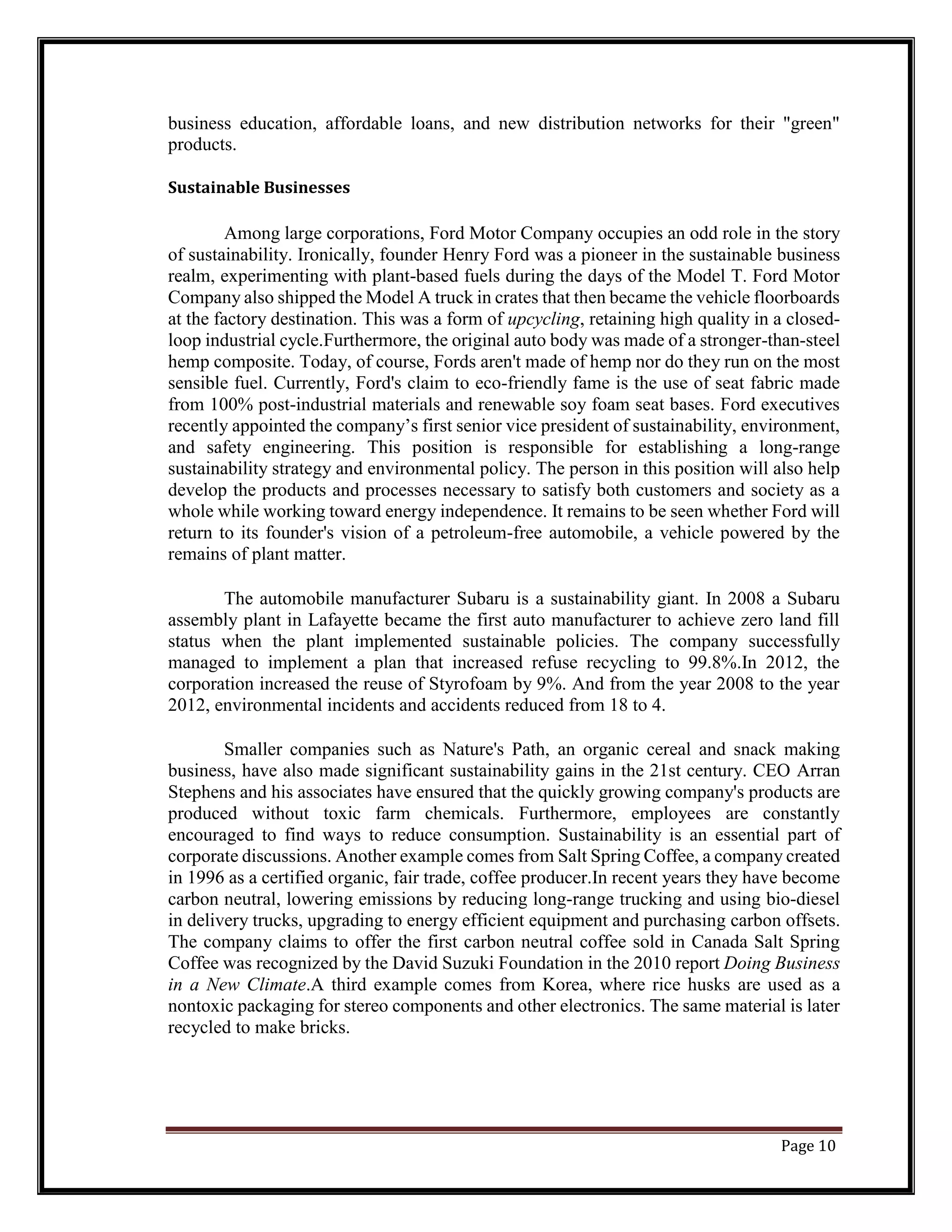 business education, affordable loans, and new distribution networks for their "green"
products.
Sustainable Businesses
Among large corporations, Ford Motor Company occupies an odd role in the story
of sustainability. Ironically, founder Henry Ford was a pioneer in the sustainable business
realm, experimenting with plant-based fuels during the days of the Model T. Ford Motor
Company also shipped the Model A truck in crates that then became the vehicle floorboards
at the factory destination. This was a form of upcycling, retaining high quality in a closed-
loop industrial cycle.Furthermore, the original auto body was made of a stronger-than-steel
hemp composite. Today, of course, Fords aren't made of hemp nor do they run on the most
sensible fuel. Currently, Ford's claim to eco-friendly fame is the use of seat fabric made
from 100% post-industrial materials and renewable soy foam seat bases. Ford executives
recently appointed the company’s first senior vice president of sustainability, environment,
and safety engineering. This position is responsible for establishing a long-range
sustainability strategy and environmental policy. The person in this position will also help
develop the products and processes necessary to satisfy both customers and society as a
whole while working toward energy independence. It remains to be seen whether Ford will
return to its founder's vision of a petroleum-free automobile, a vehicle powered by the
remains of plant matter.
The automobile manufacturer Subaru is a sustainability giant. In 2008 a Subaru
assembly plant in Lafayette became the first auto manufacturer to achieve zero land fill
status when the plant implemented sustainable policies. The company successfully
managed to implement a plan that increased refuse recycling to 99.8%.In 2012, the
corporation increased the reuse of Styrofoam by 9%. And from the year 2008 to the year
2012, environmental incidents and accidents reduced from 18 to 4.
Smaller companies such as Nature's Path, an organic cereal and snack making
business, have also made significant sustainability gains in the 21st century. CEO Arran
Stephens and his associates have ensured that the quickly growing company's products are
produced without toxic farm chemicals. Furthermore, employees are constantly
encouraged to find ways to reduce consumption. Sustainability is an essential part of
corporate discussions. Another example comes from Salt Spring Coffee, a company created
in 1996 as a certified organic, fair trade, coffee producer.In recent years they have become
carbon neutral, lowering emissions by reducing long-range trucking and using bio-diesel
in delivery trucks, upgrading to energy efficient equipment and purchasing carbon offsets.
The company claims to offer the first carbon neutral coffee sold in Canada Salt Spring
Coffee was recognized by the David Suzuki Foundation in the 2010 report Doing Business
in a New Climate.A third example comes from Korea, where rice husks are used as a
nontoxic packaging for stereo components and other electronics. The same material is later
recycled to make bricks.
Page 10
 