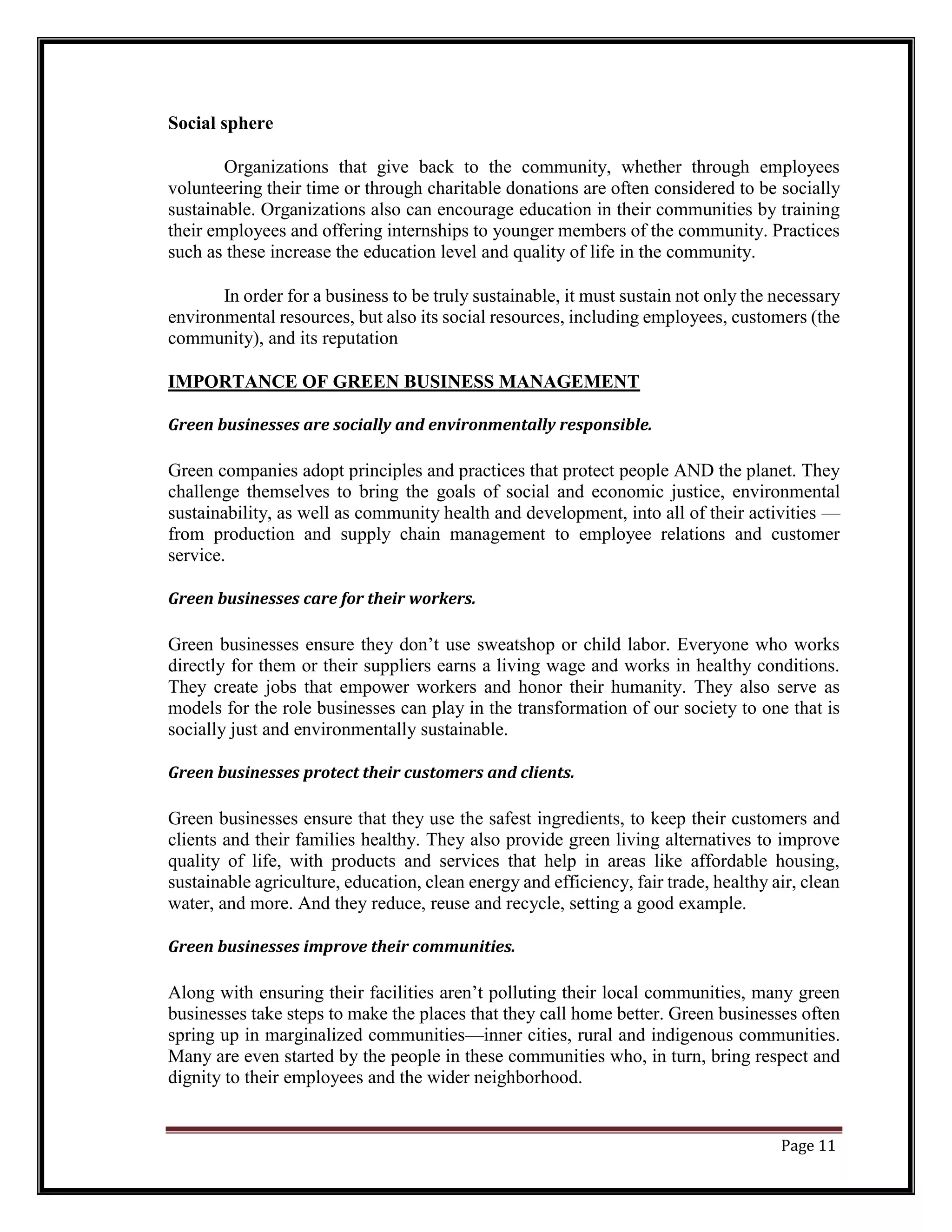 Social sphere
Organizations that give back to the community, whether through employees
volunteering their time or through charitable donations are often considered to be socially
sustainable. Organizations also can encourage education in their communities by training
their employees and offering internships to younger members of the community. Practices
such as these increase the education level and quality of life in the community.
In order for a business to be truly sustainable, it must sustain not only the necessary
environmental resources, but also its social resources, including employees, customers (the
community), and its reputation
IMPORTANCE OF GREEN BUSINESS MANAGEMENT
Green businesses are socially and environmentally responsible.
Green companies adopt principles and practices that protect people AND the planet. They
challenge themselves to bring the goals of social and economic justice, environmental
sustainability, as well as community health and development, into all of their activities —
from production and supply chain management to employee relations and customer
service.
Green businesses care for their workers.
Green businesses ensure they don’t use sweatshop or child labor. Everyone who works
directly for them or their suppliers earns a living wage and works in healthy conditions.
They create jobs that empower workers and honor their humanity. They also serve as
models for the role businesses can play in the transformation of our society to one that is
socially just and environmentally sustainable.
Green businesses protect their customers and clients.
Green businesses ensure that they use the safest ingredients, to keep their customers and
clients and their families healthy. They also provide green living alternatives to improve
quality of life, with products and services that help in areas like affordable housing,
sustainable agriculture, education, clean energy and efficiency, fair trade, healthy air, clean
water, and more. And they reduce, reuse and recycle, setting a good example.
Green businesses improve their communities.
Along with ensuring their facilities aren’t polluting their local communities, many green
businesses take steps to make the places that they call home better. Green businesses often
spring up in marginalized communities—inner cities, rural and indigenous communities.
Many are even started by the people in these communities who, in turn, bring respect and
dignity to their employees and the wider neighborhood.
Page 11
 