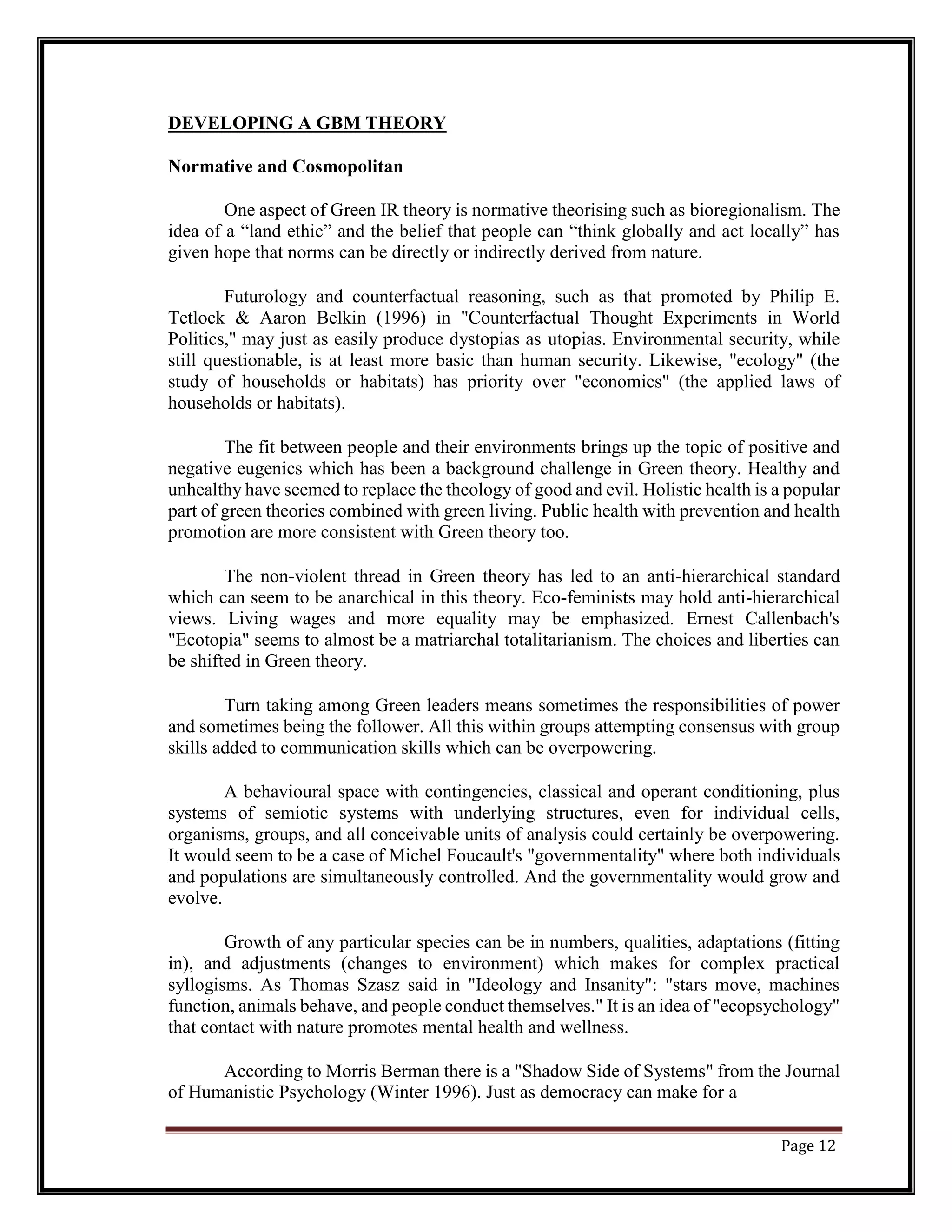 DEVELOPING A GBM THEORY
Normative and Cosmopolitan
One aspect of Green IR theory is normative theorising such as bioregionalism. The
idea of a “land ethic” and the belief that people can “think globally and act locally” has
given hope that norms can be directly or indirectly derived from nature.
Futurology and counterfactual reasoning, such as that promoted by Philip E.
Tetlock & Aaron Belkin (1996) in "Counterfactual Thought Experiments in World
Politics," may just as easily produce dystopias as utopias. Environmental security, while
still questionable, is at least more basic than human security. Likewise, "ecology" (the
study of households or habitats) has priority over "economics" (the applied laws of
households or habitats).
The fit between people and their environments brings up the topic of positive and
negative eugenics which has been a background challenge in Green theory. Healthy and
unhealthy have seemed to replace the theology of good and evil. Holistic health is a popular
part of green theories combined with green living. Public health with prevention and health
promotion are more consistent with Green theory too.
The non-violent thread in Green theory has led to an anti-hierarchical standard
which can seem to be anarchical in this theory. Eco-feminists may hold anti-hierarchical
views. Living wages and more equality may be emphasized. Ernest Callenbach's
"Ecotopia" seems to almost be a matriarchal totalitarianism. The choices and liberties can
be shifted in Green theory.
Turn taking among Green leaders means sometimes the responsibilities of power
and sometimes being the follower. All this within groups attempting consensus with group
skills added to communication skills which can be overpowering.
A behavioural space with contingencies, classical and operant conditioning, plus
systems of semiotic systems with underlying structures, even for individual cells,
organisms, groups, and all conceivable units of analysis could certainly be overpowering.
It would seem to be a case of Michel Foucault's "governmentality" where both individuals
and populations are simultaneously controlled. And the governmentality would grow and
evolve.
Growth of any particular species can be in numbers, qualities, adaptations (fitting
in), and adjustments (changes to environment) which makes for complex practical
syllogisms. As Thomas Szasz said in "Ideology and Insanity": "stars move, machines
function, animals behave, and people conduct themselves." It is an idea of "ecopsychology"
that contact with nature promotes mental health and wellness.
According to Morris Berman there is a "Shadow Side of Systems" from the Journal
of Humanistic Psychology (Winter 1996). Just as democracy can make for a
Page 12
 
