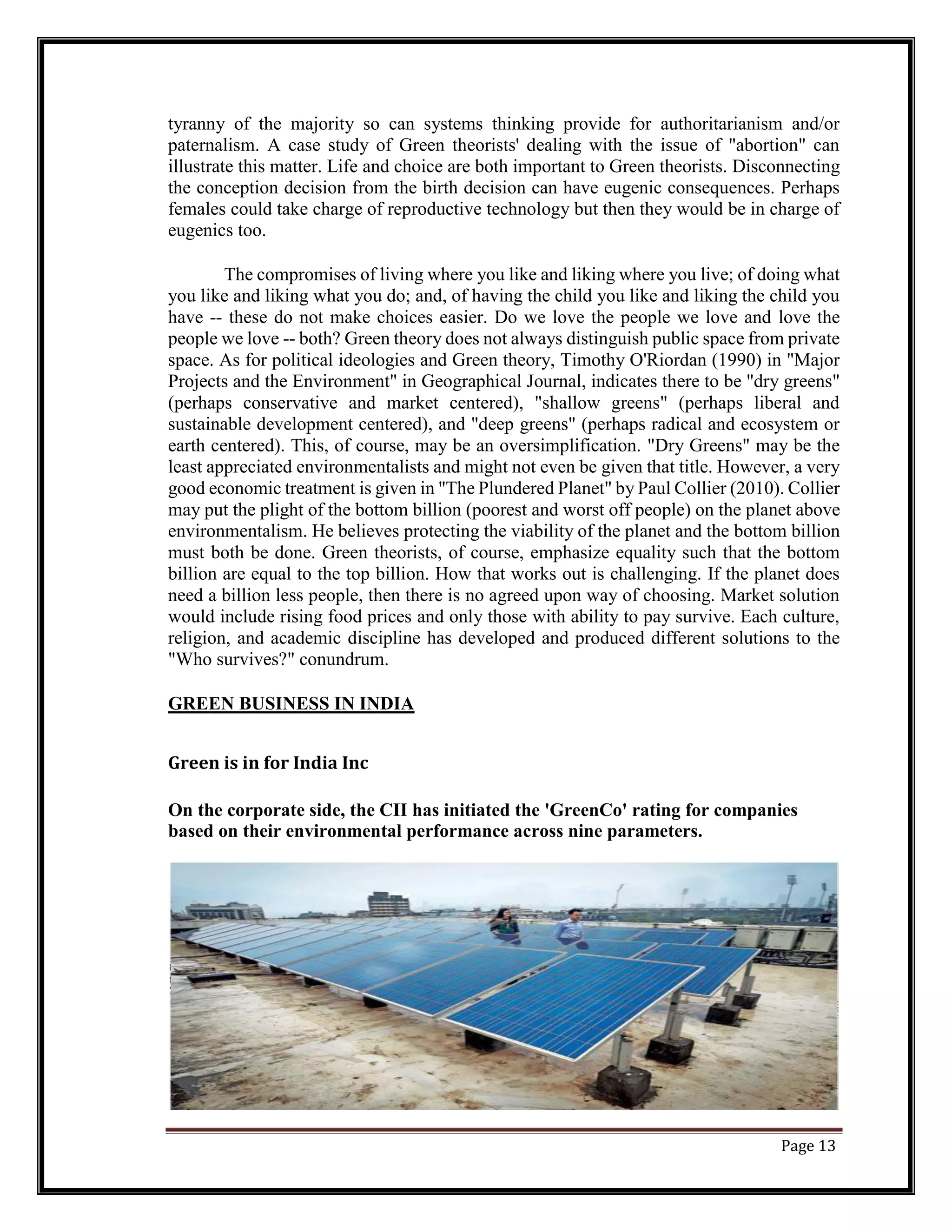 tyranny of the majority so can systems thinking provide for authoritarianism and/or
paternalism. A case study of Green theorists' dealing with the issue of "abortion" can
illustrate this matter. Life and choice are both important to Green theorists. Disconnecting
the conception decision from the birth decision can have eugenic consequences. Perhaps
females could take charge of reproductive technology but then they would be in charge of
eugenics too.
The compromises of living where you like and liking where you live; of doing what
you like and liking what you do; and, of having the child you like and liking the child you
have -- these do not make choices easier. Do we love the people we love and love the
people we love -- both? Green theory does not always distinguish public space from private
space. As for political ideologies and Green theory, Timothy O'Riordan (1990) in "Major
Projects and the Environment" in Geographical Journal, indicates there to be "dry greens"
(perhaps conservative and market centered), "shallow greens" (perhaps liberal and
sustainable development centered), and "deep greens" (perhaps radical and ecosystem or
earth centered). This, of course, may be an oversimplification. "Dry Greens" may be the
least appreciated environmentalists and might not even be given that title. However, a very
good economic treatment is given in "The Plundered Planet" by Paul Collier (2010). Collier
may put the plight of the bottom billion (poorest and worst off people) on the planet above
environmentalism. He believes protecting the viability of the planet and the bottom billion
must both be done. Green theorists, of course, emphasize equality such that the bottom
billion are equal to the top billion. How that works out is challenging. If the planet does
need a billion less people, then there is no agreed upon way of choosing. Market solution
would include rising food prices and only those with ability to pay survive. Each culture,
religion, and academic discipline has developed and produced different solutions to the
"Who survives?" conundrum.
GREEN BUSINESS IN INDIA
Green is in for India Inc
On the corporate side, the CII has initiated the 'GreenCo' rating for companies
based on their environmental performance across nine parameters.
Page 13
 