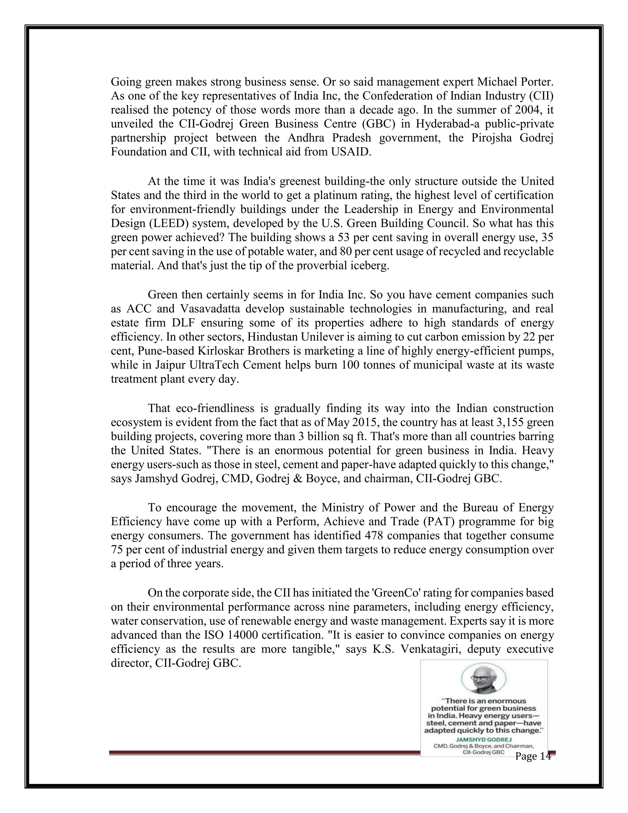Going green makes strong business sense. Or so said management expert Michael Porter.
As one of the key representatives of India Inc, the Confederation of Indian Industry (CII)
realised the potency of those words more than a decade ago. In the summer of 2004, it
unveiled the CII-Godrej Green Business Centre (GBC) in Hyderabad-a public-private
partnership project between the Andhra Pradesh government, the Pirojsha Godrej
Foundation and CII, with technical aid from USAID.
At the time it was India's greenest building-the only structure outside the United
States and the third in the world to get a platinum rating, the highest level of certification
for environment-friendly buildings under the Leadership in Energy and Environmental
Design (LEED) system, developed by the U.S. Green Building Council. So what has this
green power achieved? The building shows a 53 per cent saving in overall energy use, 35
per cent saving in the use of potable water, and 80 per cent usage of recycled and recyclable
material. And that's just the tip of the proverbial iceberg.
Green then certainly seems in for India Inc. So you have cement companies such
as ACC and Vasavadatta develop sustainable technologies in manufacturing, and real
estate firm DLF ensuring some of its properties adhere to high standards of energy
efficiency. In other sectors, Hindustan Unilever is aiming to cut carbon emission by 22 per
cent, Pune-based Kirloskar Brothers is marketing a line of highly energy-efficient pumps,
while in Jaipur UltraTech Cement helps burn 100 tonnes of municipal waste at its waste
treatment plant every day.
That eco-friendliness is gradually finding its way into the Indian construction
ecosystem is evident from the fact that as of May 2015, the country has at least 3,155 green
building projects, covering more than 3 billion sq ft. That's more than all countries barring
the United States. "There is an enormous potential for green business in India. Heavy
energy users-such as those in steel, cement and paper-have adapted quickly to this change,"
says Jamshyd Godrej, CMD, Godrej & Boyce, and chairman, CII-Godrej GBC.
To encourage the movement, the Ministry of Power and the Bureau of Energy
Efficiency have come up with a Perform, Achieve and Trade (PAT) programme for big
energy consumers. The government has identified 478 companies that together consume
75 per cent of industrial energy and given them targets to reduce energy consumption over
a period of three years.
On the corporate side, the CII has initiated the 'GreenCo' rating for companies based
on their environmental performance across nine parameters, including energy efficiency,
water conservation, use of renewable energy and waste management. Experts say it is more
advanced than the ISO 14000 certification. "It is easier to convince companies on energy
efficiency as the results are more tangible," says K.S. Venkatagiri, deputy executive
director, CII-Godrej GBC.
Page 14
 