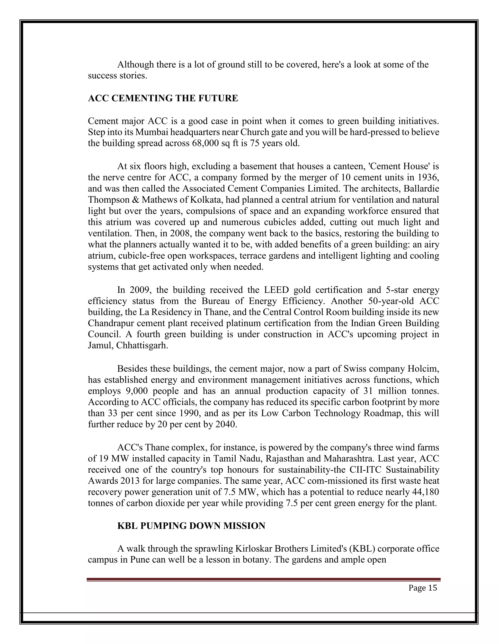 Although there is a lot of ground still to be covered, here's a look at some of the
success stories.
ACC CEMENTING THE FUTURE
Cement major ACC is a good case in point when it comes to green building initiatives.
Step into its Mumbai headquarters near Church gate and you will be hard-pressed to believe
the building spread across 68,000 sq ft is 75 years old.
At six floors high, excluding a basement that houses a canteen, 'Cement House' is
the nerve centre for ACC, a company formed by the merger of 10 cement units in 1936,
and was then called the Associated Cement Companies Limited. The architects, Ballardie
Thompson & Mathews of Kolkata, had planned a central atrium for ventilation and natural
light but over the years, compulsions of space and an expanding workforce ensured that
this atrium was covered up and numerous cubicles added, cutting out much light and
ventilation. Then, in 2008, the company went back to the basics, restoring the building to
what the planners actually wanted it to be, with added benefits of a green building: an airy
atrium, cubicle-free open workspaces, terrace gardens and intelligent lighting and cooling
systems that get activated only when needed.
In 2009, the building received the LEED gold certification and 5-star energy
efficiency status from the Bureau of Energy Efficiency. Another 50-year-old ACC
building, the La Residency in Thane, and the Central Control Room building inside its new
Chandrapur cement plant received platinum certification from the Indian Green Building
Council. A fourth green building is under construction in ACC's upcoming project in
Jamul, Chhattisgarh.
Besides these buildings, the cement major, now a part of Swiss company Holcim,
has established energy and environment management initiatives across functions, which
employs 9,000 people and has an annual production capacity of 31 million tonnes.
According to ACC officials, the company has reduced its specific carbon footprint by more
than 33 per cent since 1990, and as per its Low Carbon Technology Roadmap, this will
further reduce by 20 per cent by 2040.
ACC's Thane complex, for instance, is powered by the company's three wind farms
of 19 MW installed capacity in Tamil Nadu, Rajasthan and Maharashtra. Last year, ACC
received one of the country's top honours for sustainability-the CII-ITC Sustainability
Awards 2013 for large companies. The same year, ACC com-missioned its first waste heat
recovery power generation unit of 7.5 MW, which has a potential to reduce nearly 44,180
tonnes of carbon dioxide per year while providing 7.5 per cent green energy for the plant.
KBL PUMPING DOWN MISSION
A walk through the sprawling Kirloskar Brothers Limited's (KBL) corporate office
campus in Pune can well be a lesson in botany. The gardens and ample open
Page 15
 