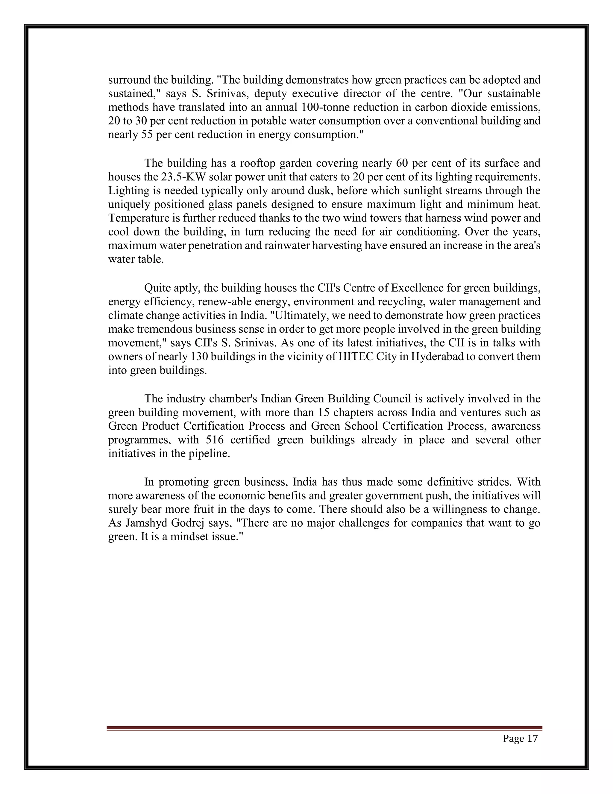 surround the building. "The building demonstrates how green practices can be adopted and
sustained," says S. Srinivas, deputy executive director of the centre. "Our sustainable
methods have translated into an annual 100-tonne reduction in carbon dioxide emissions,
20 to 30 per cent reduction in potable water consumption over a conventional building and
nearly 55 per cent reduction in energy consumption."
The building has a rooftop garden covering nearly 60 per cent of its surface and
houses the 23.5-KW solar power unit that caters to 20 per cent of its lighting requirements.
Lighting is needed typically only around dusk, before which sunlight streams through the
uniquely positioned glass panels designed to ensure maximum light and minimum heat.
Temperature is further reduced thanks to the two wind towers that harness wind power and
cool down the building, in turn reducing the need for air conditioning. Over the years,
maximum water penetration and rainwater harvesting have ensured an increase in the area's
water table.
Quite aptly, the building houses the CII's Centre of Excellence for green buildings,
energy efficiency, renew-able energy, environment and recycling, water management and
climate change activities in India. "Ultimately, we need to demonstrate how green practices
make tremendous business sense in order to get more people involved in the green building
movement," says CII's S. Srinivas. As one of its latest initiatives, the CII is in talks with
owners of nearly 130 buildings in the vicinity of HITEC City in Hyderabad to convert them
into green buildings.
The industry chamber's Indian Green Building Council is actively involved in the
green building movement, with more than 15 chapters across India and ventures such as
Green Product Certification Process and Green School Certification Process, awareness
programmes, with 516 certified green buildings already in place and several other
initiatives in the pipeline.
In promoting green business, India has thus made some definitive strides. With
more awareness of the economic benefits and greater government push, the initiatives will
surely bear more fruit in the days to come. There should also be a willingness to change.
As Jamshyd Godrej says, "There are no major challenges for companies that want to go
green. It is a mindset issue."
Page 17
 
