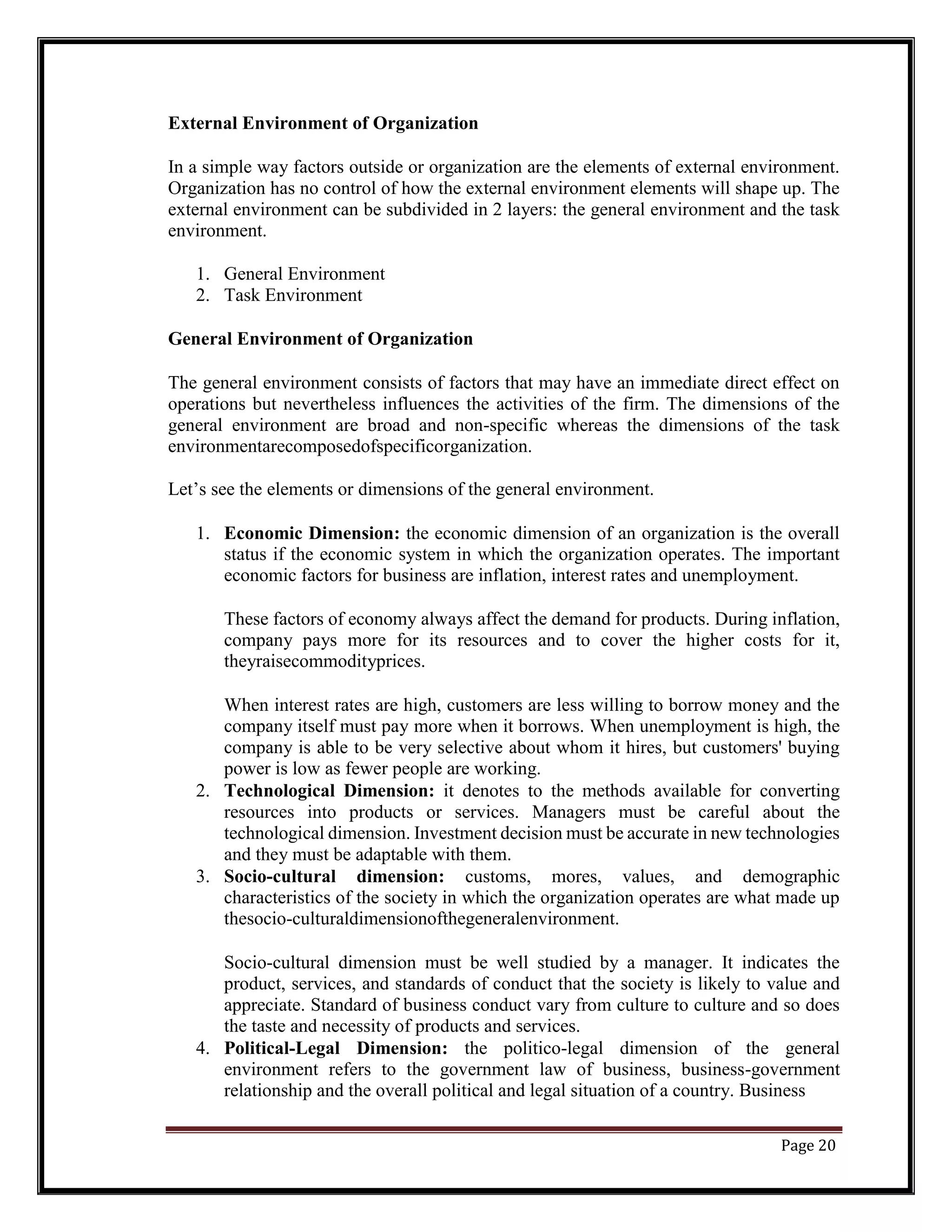 External Environment of Organization
In a simple way factors outside or organization are the elements of external environment.
Organization has no control of how the external environment elements will shape up. The
external environment can be subdivided in 2 layers: the general environment and the task
environment.
1. General Environment
2. Task Environment
General Environment of Organization
The general environment consists of factors that may have an immediate direct effect on
operations but nevertheless influences the activities of the firm. The dimensions of the
general environment are broad and non-specific whereas the dimensions of the task
environmentarecomposedofspecificorganization.
Let’s see the elements or dimensions of the general environment.
1. Economic Dimension: the economic dimension of an organization is the overall
status if the economic system in which the organization operates. The important
economic factors for business are inflation, interest rates and unemployment.
These factors of economy always affect the demand for products. During inflation,
company pays more for its resources and to cover the higher costs for it,
theyraisecommodityprices.
When interest rates are high, customers are less willing to borrow money and the
company itself must pay more when it borrows. When unemployment is high, the
company is able to be very selective about whom it hires, but customers' buying
power is low as fewer people are working.
2. Technological Dimension: it denotes to the methods available for converting
resources into products or services. Managers must be careful about the
technological dimension. Investment decision must be accurate in new technologies
and they must be adaptable with them.
3. Socio-cultural dimension: customs, mores, values, and demographic
characteristics of the society in which the organization operates are what made up
thesocio-culturaldimensionofthegeneralenvironment.
Socio-cultural dimension must be well studied by a manager. It indicates the
product, services, and standards of conduct that the society is likely to value and
appreciate. Standard of business conduct vary from culture to culture and so does
the taste and necessity of products and services.
4. Political-Legal Dimension: the politico-legal dimension of the general
environment refers to the government law of business, business-government
relationship and the overall political and legal situation of a country. Business
Page 20
 