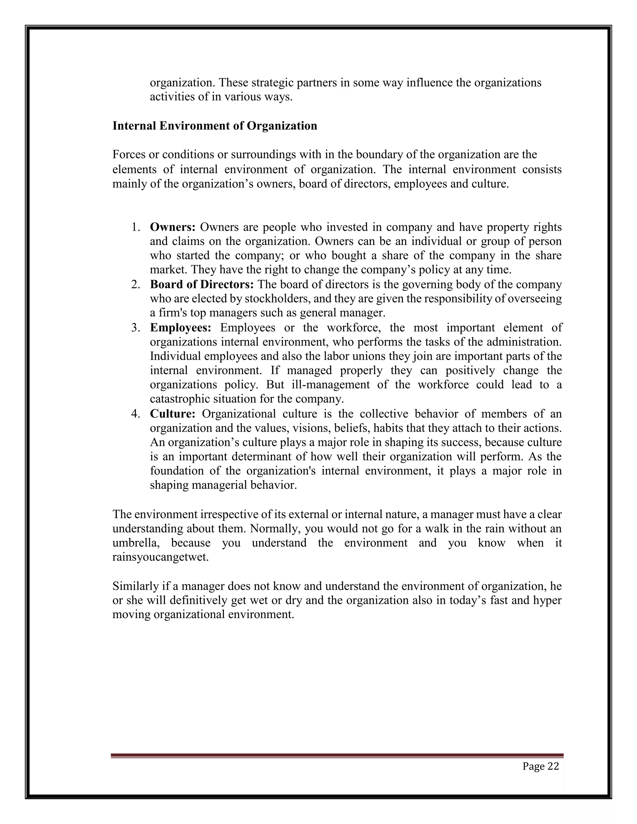 organization. These strategic partners in some way influence the organizations
activities of in various ways.
Internal Environment of Organization
Forces or conditions or surroundings with in the boundary of the organization are the
elements of internal environment of organization. The internal environment consists
mainly of the organization’s owners, board of directors, employees and culture.
1. Owners: Owners are people who invested in company and have property rights
and claims on the organization. Owners can be an individual or group of person
who started the company; or who bought a share of the company in the share
market. They have the right to change the company’s policy at any time.
2. Board of Directors: The board of directors is the governing body of the company
who are elected by stockholders, and they are given the responsibility of overseeing
a firm's top managers such as general manager.
3. Employees: Employees or the workforce, the most important element of
organizations internal environment, who performs the tasks of the administration.
Individual employees and also the labor unions they join are important parts of the
internal environment. If managed properly they can positively change the
organizations policy. But ill-management of the workforce could lead to a
catastrophic situation for the company.
4. Culture: Organizational culture is the collective behavior of members of an
organization and the values, visions, beliefs, habits that they attach to their actions.
An organization’s culture plays a major role in shaping its success, because culture
is an important determinant of how well their organization will perform. As the
foundation of the organization's internal environment, it plays a major role in
shaping managerial behavior.
The environment irrespective of its external or internal nature, a manager must have a clear
understanding about them. Normally, you would not go for a walk in the rain without an
umbrella, because you understand the environment and you know when it
rainsyoucangetwet.
Similarly if a manager does not know and understand the environment of organization, he
or she will definitively get wet or dry and the organization also in today’s fast and hyper
moving organizational environment.
Page 22
 