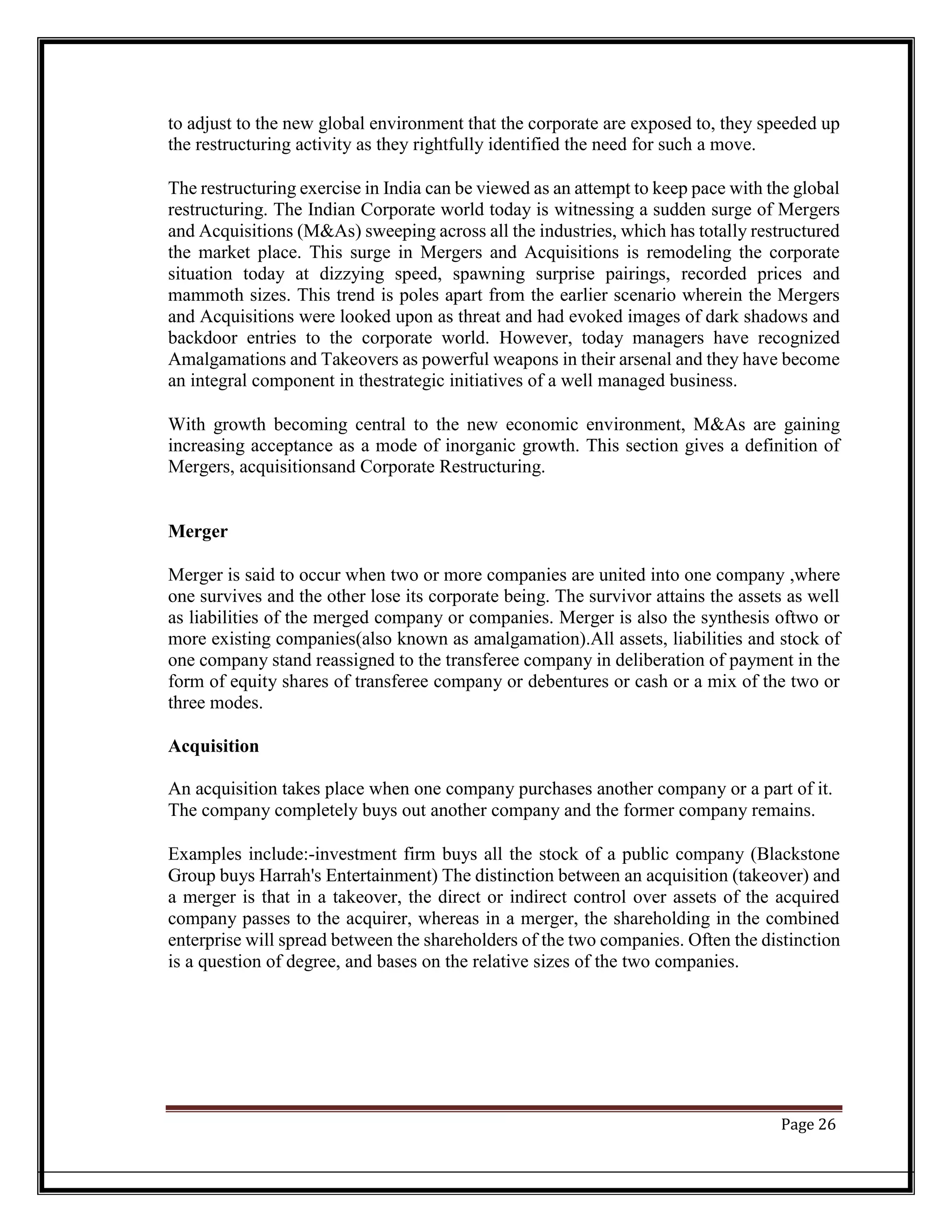 to adjust to the new global environment that the corporate are exposed to, they speeded up
the restructuring activity as they rightfully identified the need for such a move.
The restructuring exercise in India can be viewed as an attempt to keep pace with the global
restructuring. The Indian Corporate world today is witnessing a sudden surge of Mergers
and Acquisitions (M&As) sweeping across all the industries, which has totally restructured
the market place. This surge in Mergers and Acquisitions is remodeling the corporate
situation today at dizzying speed, spawning surprise pairings, recorded prices and
mammoth sizes. This trend is poles apart from the earlier scenario wherein the Mergers
and Acquisitions were looked upon as threat and had evoked images of dark shadows and
backdoor entries to the corporate world. However, today managers have recognized
Amalgamations and Takeovers as powerful weapons in their arsenal and they have become
an integral component in thestrategic initiatives of a well managed business.
With growth becoming central to the new economic environment, M&As are gaining
increasing acceptance as a mode of inorganic growth. This section gives a definition of
Mergers, acquisitionsand Corporate Restructuring.
Merger
Merger is said to occur when two or more companies are united into one company ,where
one survives and the other lose its corporate being. The survivor attains the assets as well
as liabilities of the merged company or companies. Merger is also the synthesis oftwo or
more existing companies(also known as amalgamation).All assets, liabilities and stock of
one company stand reassigned to the transferee company in deliberation of payment in the
form of equity shares of transferee company or debentures or cash or a mix of the two or
three modes.
Acquisition
An acquisition takes place when one company purchases another company or a part of it.
The company completely buys out another company and the former company remains.
Examples include:-investment firm buys all the stock of a public company (Blackstone
Group buys Harrah's Entertainment) The distinction between an acquisition (takeover) and
a merger is that in a takeover, the direct or indirect control over assets of the acquired
company passes to the acquirer, whereas in a merger, the shareholding in the combined
enterprise will spread between the shareholders of the two companies. Often the distinction
is a question of degree, and bases on the relative sizes of the two companies.
Page 26
 