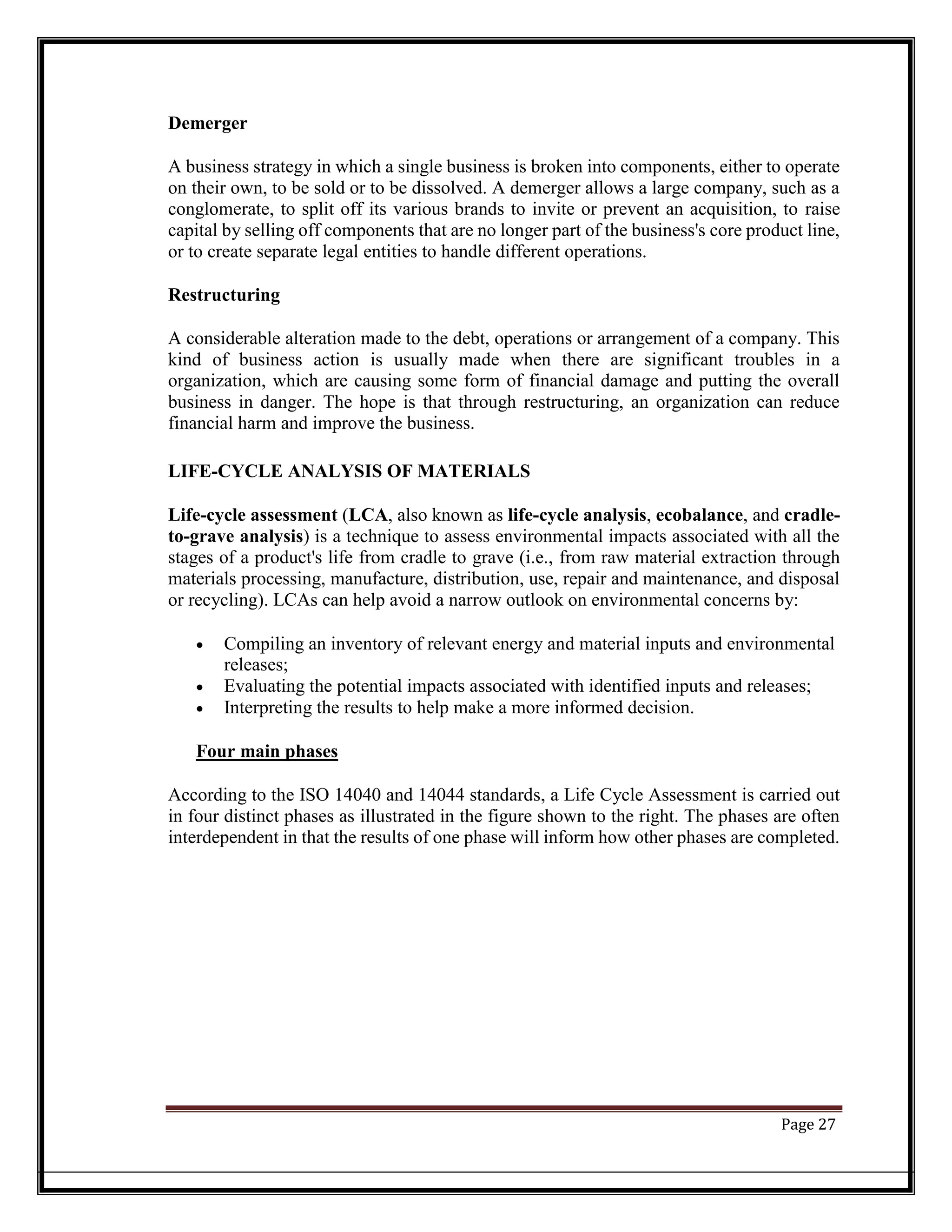 Demerger
A business strategy in which a single business is broken into components, either to operate
on their own, to be sold or to be dissolved. A demerger allows a large company, such as a
conglomerate, to split off its various brands to invite or prevent an acquisition, to raise
capital by selling off components that are no longer part of the business's core product line,
or to create separate legal entities to handle different operations.
Restructuring
A considerable alteration made to the debt, operations or arrangement of a company. This
kind of business action is usually made when there are significant troubles in a
organization, which are causing some form of financial damage and putting the overall
business in danger. The hope is that through restructuring, an organization can reduce
financial harm and improve the business.
LIFE-CYCLE ANALYSIS OF MATERIALS
Life-cycle assessment (LCA, also known as life-cycle analysis, ecobalance, and cradle-
to-grave analysis) is a technique to assess environmental impacts associated with all the
stages of a product's life from cradle to grave (i.e., from raw material extraction through
materials processing, manufacture, distribution, use, repair and maintenance, and disposal
or recycling). LCAs can help avoid a narrow outlook on environmental concerns by:
• Compiling an inventory of relevant energy and material inputs and environmental
releases;
• Evaluating the potential impacts associated with identified inputs and releases;
• Interpreting the results to help make a more informed decision.
Four main phases
According to the ISO 14040 and 14044 standards, a Life Cycle Assessment is carried out
in four distinct phases as illustrated in the figure shown to the right. The phases are often
interdependent in that the results of one phase will inform how other phases are completed.
Page 27
 