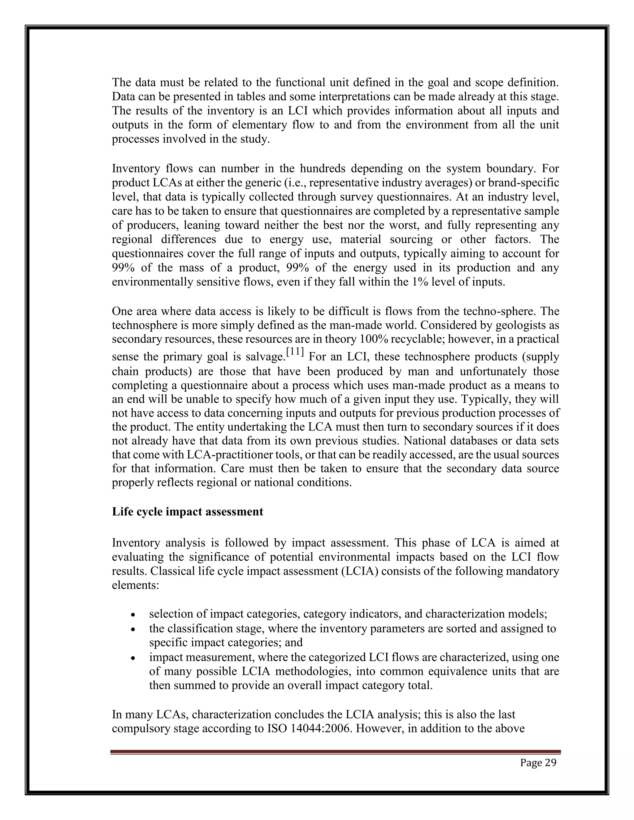 The data must be related to the functional unit defined in the goal and scope definition.
Data can be presented in tables and some interpretations can be made already at this stage.
The results of the inventory is an LCI which provides information about all inputs and
outputs in the form of elementary flow to and from the environment from all the unit
processes involved in the study.
Inventory flows can number in the hundreds depending on the system boundary. For
product LCAs at either the generic (i.e., representative industry averages) or brand-specific
level, that data is typically collected through survey questionnaires. At an industry level,
care has to be taken to ensure that questionnaires are completed by a representative sample
of producers, leaning toward neither the best nor the worst, and fully representing any
regional differences due to energy use, material sourcing or other factors. The
questionnaires cover the full range of inputs and outputs, typically aiming to account for
99% of the mass of a product, 99% of the energy used in its production and any
environmentally sensitive flows, even if they fall within the 1% level of inputs.
One area where data access is likely to be difficult is flows from the techno-sphere. The
technosphere is more simply defined as the man-made world. Considered by geologists as
secondary resources, these resources are in theory 100% recyclable; however, in a practical
sense the primary goal is salvage.[11]
For an LCI, these technosphere products (supply
chain products) are those that have been produced by man and unfortunately those
completing a questionnaire about a process which uses man-made product as a means to
an end will be unable to specify how much of a given input they use. Typically, they will
not have access to data concerning inputs and outputs for previous production processes of
the product. The entity undertaking the LCA must then turn to secondary sources if it does
not already have that data from its own previous studies. National databases or data sets
that come with LCA-practitioner tools, or that can be readily accessed, are the usual sources
for that information. Care must then be taken to ensure that the secondary data source
properly reflects regional or national conditions.
Life cycle impact assessment
Inventory analysis is followed by impact assessment. This phase of LCA is aimed at
evaluating the significance of potential environmental impacts based on the LCI flow
results. Classical life cycle impact assessment (LCIA) consists of the following mandatory
elements:
• selection of impact categories, category indicators, and characterization models;
• the classification stage, where the inventory parameters are sorted and assigned to
specific impact categories; and
• impact measurement, where the categorized LCI flows are characterized, using one
of many possible LCIA methodologies, into common equivalence units that are
then summed to provide an overall impact category total.
In many LCAs, characterization concludes the LCIA analysis; this is also the last
compulsory stage according to ISO 14044:2006. However, in addition to the above
Page 29
 