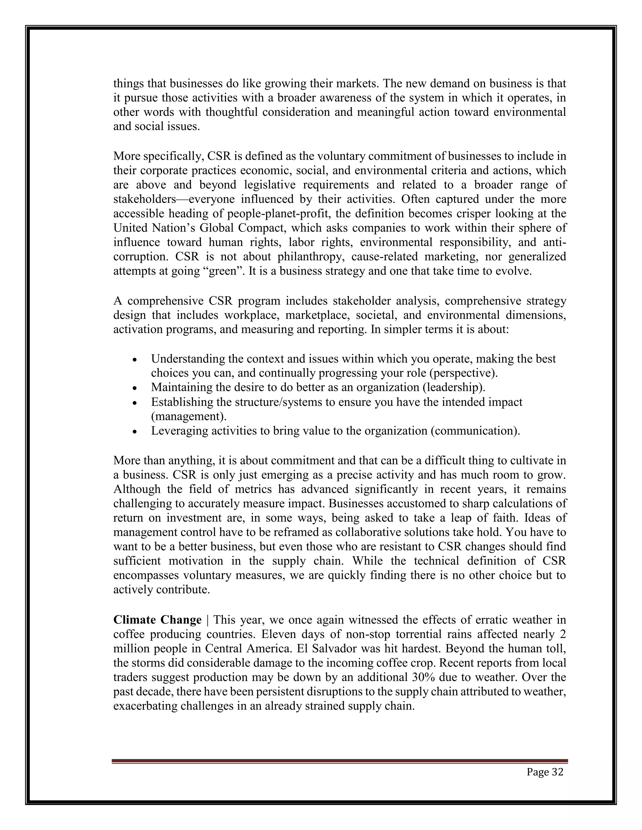 things that businesses do like growing their markets. The new demand on business is that
it pursue those activities with a broader awareness of the system in which it operates, in
other words with thoughtful consideration and meaningful action toward environmental
and social issues.
More specifically, CSR is defined as the voluntary commitment of businesses to include in
their corporate practices economic, social, and environmental criteria and actions, which
are above and beyond legislative requirements and related to a broader range of
stakeholders—everyone influenced by their activities. Often captured under the more
accessible heading of people-planet-profit, the definition becomes crisper looking at the
United Nation’s Global Compact, which asks companies to work within their sphere of
influence toward human rights, labor rights, environmental responsibility, and anti-
corruption. CSR is not about philanthropy, cause-related marketing, nor generalized
attempts at going “green”. It is a business strategy and one that take time to evolve.
A comprehensive CSR program includes stakeholder analysis, comprehensive strategy
design that includes workplace, marketplace, societal, and environmental dimensions,
activation programs, and measuring and reporting. In simpler terms it is about:
• Understanding the context and issues within which you operate, making the best
choices you can, and continually progressing your role (perspective).
• Maintaining the desire to do better as an organization (leadership).
• Establishing the structure/systems to ensure you have the intended impact
(management).
• Leveraging activities to bring value to the organization (communication).
More than anything, it is about commitment and that can be a difficult thing to cultivate in
a business. CSR is only just emerging as a precise activity and has much room to grow.
Although the field of metrics has advanced significantly in recent years, it remains
challenging to accurately measure impact. Businesses accustomed to sharp calculations of
return on investment are, in some ways, being asked to take a leap of faith. Ideas of
management control have to be reframed as collaborative solutions take hold. You have to
want to be a better business, but even those who are resistant to CSR changes should find
sufficient motivation in the supply chain. While the technical definition of CSR
encompasses voluntary measures, we are quickly finding there is no other choice but to
actively contribute.
Climate Change | This year, we once again witnessed the effects of erratic weather in
coffee producing countries. Eleven days of non-stop torrential rains affected nearly 2
million people in Central America. El Salvador was hit hardest. Beyond the human toll,
the storms did considerable damage to the incoming coffee crop. Recent reports from local
traders suggest production may be down by an additional 30% due to weather. Over the
past decade, there have been persistent disruptions to the supply chain attributed to weather,
exacerbating challenges in an already strained supply chain.
Page 32
 