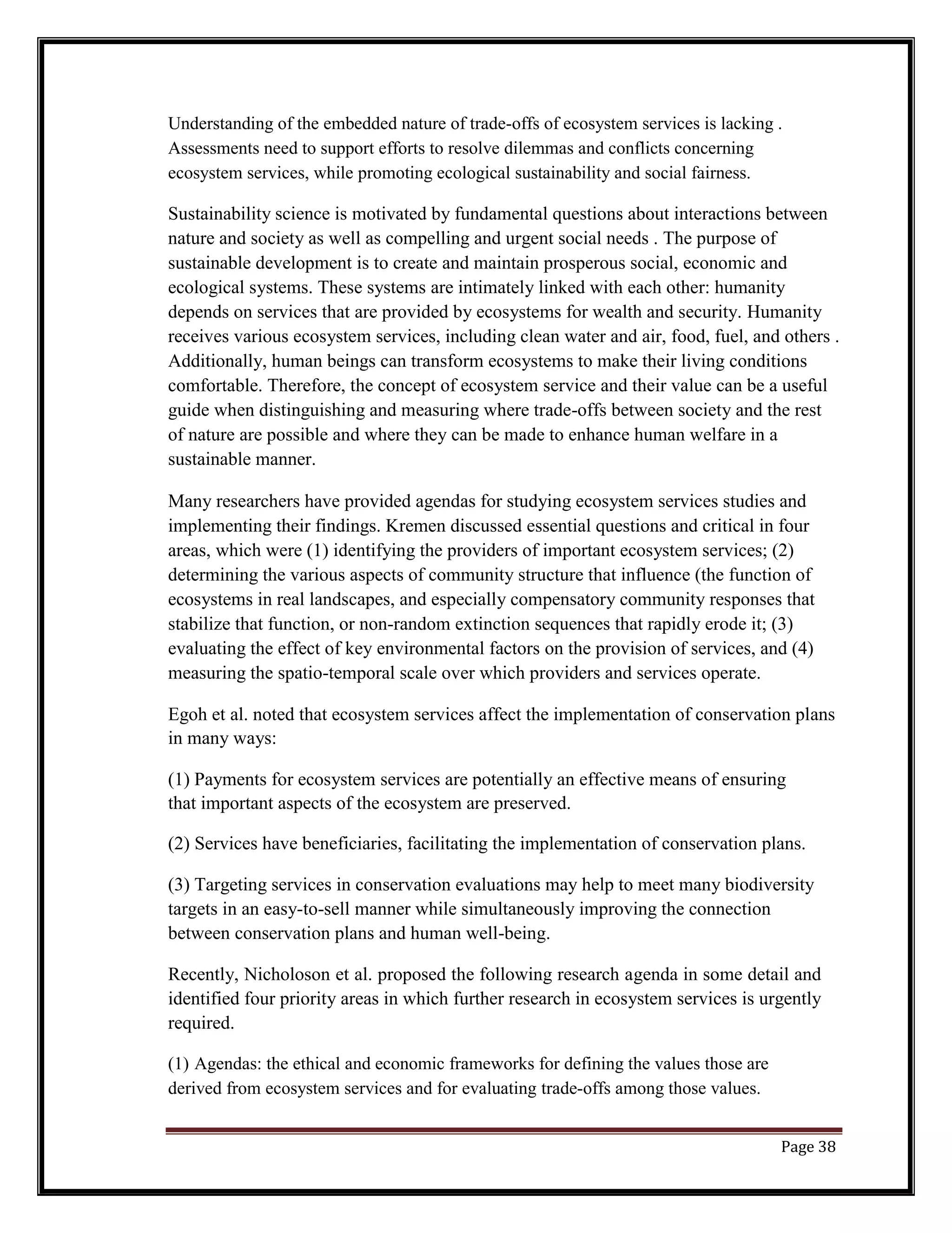 Understanding of the embedded nature of trade-offs of ecosystem services is lacking .
Assessments need to support efforts to resolve dilemmas and conflicts concerning
ecosystem services, while promoting ecological sustainability and social fairness.
Sustainability science is motivated by fundamental questions about interactions between
nature and society as well as compelling and urgent social needs . The purpose of
sustainable development is to create and maintain prosperous social, economic and
ecological systems. These systems are intimately linked with each other: humanity
depends on services that are provided by ecosystems for wealth and security. Humanity
receives various ecosystem services, including clean water and air, food, fuel, and others .
Additionally, human beings can transform ecosystems to make their living conditions
comfortable. Therefore, the concept of ecosystem service and their value can be a useful
guide when distinguishing and measuring where trade-offs between society and the rest
of nature are possible and where they can be made to enhance human welfare in a
sustainable manner.
Many researchers have provided agendas for studying ecosystem services studies and
implementing their findings. Kremen discussed essential questions and critical in four
areas, which were (1) identifying the providers of important ecosystem services; (2)
determining the various aspects of community structure that influence (the function of
ecosystems in real landscapes, and especially compensatory community responses that
stabilize that function, or non-random extinction sequences that rapidly erode it; (3)
evaluating the effect of key environmental factors on the provision of services, and (4)
measuring the spatio-temporal scale over which providers and services operate.
Egoh et al. noted that ecosystem services affect the implementation of conservation plans
in many ways:
(1) Payments for ecosystem services are potentially an effective means of ensuring
that important aspects of the ecosystem are preserved.
(2) Services have beneficiaries, facilitating the implementation of conservation plans.
(3) Targeting services in conservation evaluations may help to meet many biodiversity
targets in an easy-to-sell manner while simultaneously improving the connection
between conservation plans and human well-being.
Recently, Nicholoson et al. proposed the following research agenda in some detail and
identified four priority areas in which further research in ecosystem services is urgently
required.
(1) Agendas: the ethical and economic frameworks for defining the values those are
derived from ecosystem services and for evaluating trade-offs among those values.
Page 38
 